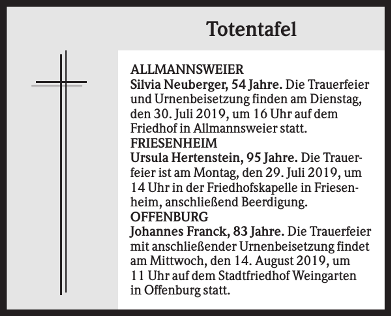 <p>Totentafel<br />ALLMANNSWEIER<br />Silvia Neuberger, 54 Jahre. Die Trauerfeier<br />und Urnenbeisetzung finden am Dienstag,<br />den 30. Juli 2019, um 16 Uhr auf dem<br />Friedhof in Allmannsweier statt.<br />FRIESENHEIM<br />Ursula Hertenstein, 95 Jahre. Die Trauerfeier ist am Montag, den 29. Juli 2019, um<br />14 Uhr in der Friedhofskapelle in Friesenheim, anschließend Beerdigung.<br />OFFENBURG<br />Johannes Franck, 83 Jahre. Die Trauerfeier<br />mit anschließender Urnenbeisetzung findet<br />am Mittwoch, den 14. August 2019, um<br />11 Uhr auf dem Stadtfriedhof Weingarten<br />in Offenburg statt.</p>