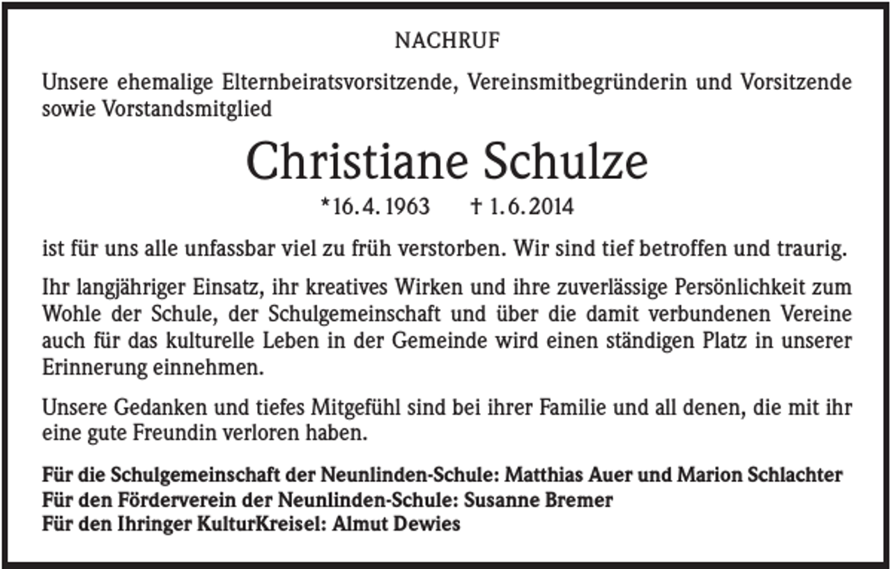 <p>NACHRUF</p><p>Unsere ehemalige Elternbeiratsvorsitzende, Vereinsmitbegründerin und Vorsitzende<br />sowie Vorstandsmitglied</p><p>Christiane Schulze<br />*16. 4. 1963</p><p>† 1. 6. 2014</p><p>ist für uns alle unfassbar viel zu früh verstorben. Wir sind tief betroffen und traurig.<br />Ihr langjähriger Einsatz, ihr kreatives Wirken und ihre zuverlässige Persönlichkeit zum<br />Wohle der Schule, der Schulgemeinschaft und über die damit verbundenen Vereine<br />auch für das kulturelle Leben in der Gemeinde wird einen ständigen Platz in unserer<br />Erinnerung einnehmen.<br />Unsere Gedanken und tiefes Mitgefühl sind bei ihrer Familie und all denen, die mit ihr<br />eine gute Freundin verloren haben.<br />Für die Schulgemeinschaft der Neunlinden-Schule: Matthias Auer und Marion Schlachter<br />Für den Förderverein der Neunlinden-Schule: Susanne Bremer<br />Für den Ihringer KulturKreisel: Almut Dewies</p>