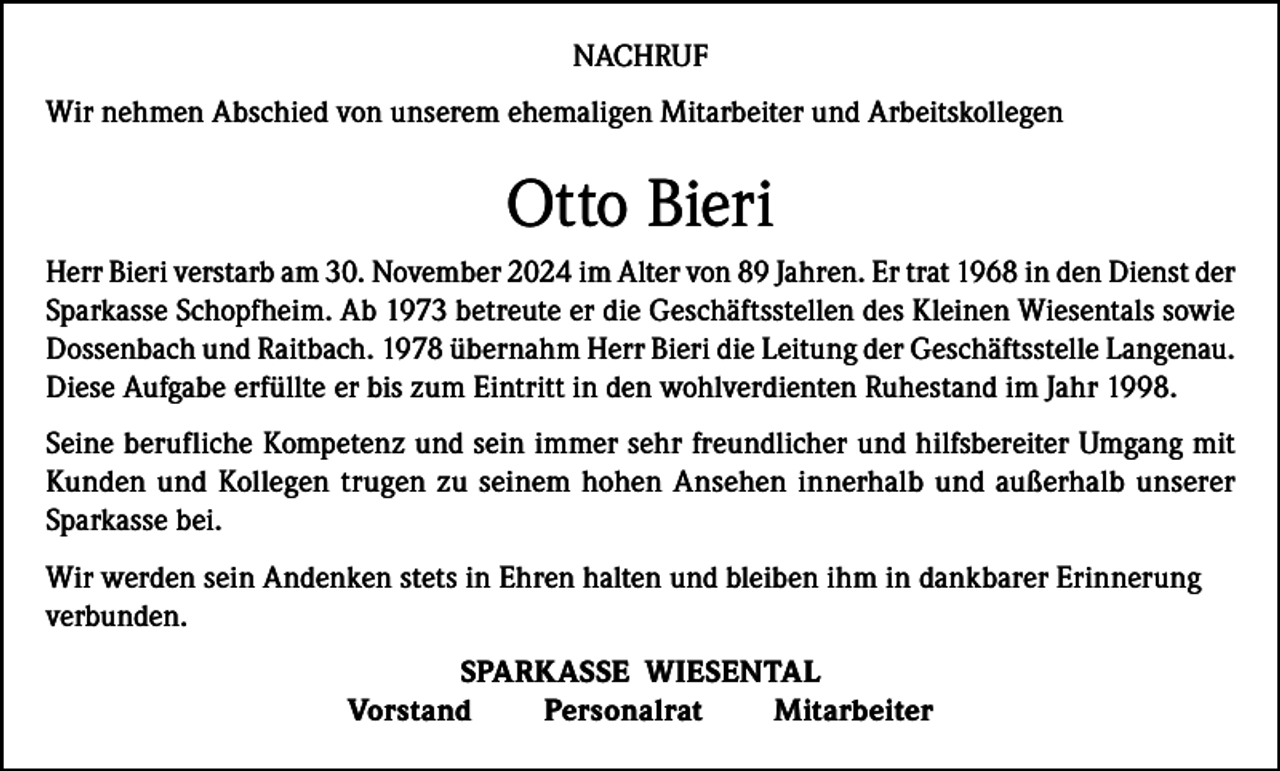 <p>NACHRUF<br />Wir nehmen Abschied von unserem ehemaligen Mitarbeiter und Arbeitskollegen</p><p>Otto Bieri<br />Herr Bieri verstarb am 30. November 2024 im Alter von 89 Jahren. Er trat 1968 in den Dienst der<br />Sparkasse Schopfheim. Ab 1973 betreute er die Geschäftsstellen des Kleinen Wiesentals sowie<br />Dossenbach und Raitbach. 1978 übernahm Herr Bieri die Leitung der Geschäftsstelle Langenau.<br />Diese Aufgabe erfüllte er bis zum Eintritt in den wohlverdienten Ruhestand im Jahr 1998.<br />Seine berufliche Kompetenz und sein immer sehr freundlicher und hilfsbereiter Umgang mit<br />Kunden und Kollegen trugen zu seinem hohen Ansehen innerhalb und außerhalb unserer<br />­Sparkasse bei.<br />Wir werden sein Andenken stets in Ehren halten und bleiben ihm in dankbarer Erinnerung<br />verbunden.<br />SPARKASSE WIESENTAL<br />Vorstand<br />Personalrat<br />Mitarbeiter</p>