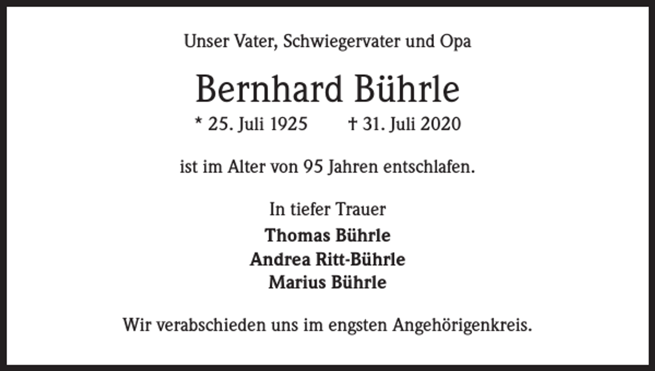 <p>Unser Vater, Schwiegervater und Opa</p><p>Bernhard Bührle<br />* 25. Juli 1925 † 31. Juli 2020<br />ist im Alter von 95 Jahren entschlafen.<br />In tiefer Trauer<br />Thomas Bührle<br />Andrea Ritt-Bührle<br />Marius Bührle<br />Wir verabschieden uns im engsten Angehörigenkreis.</p>