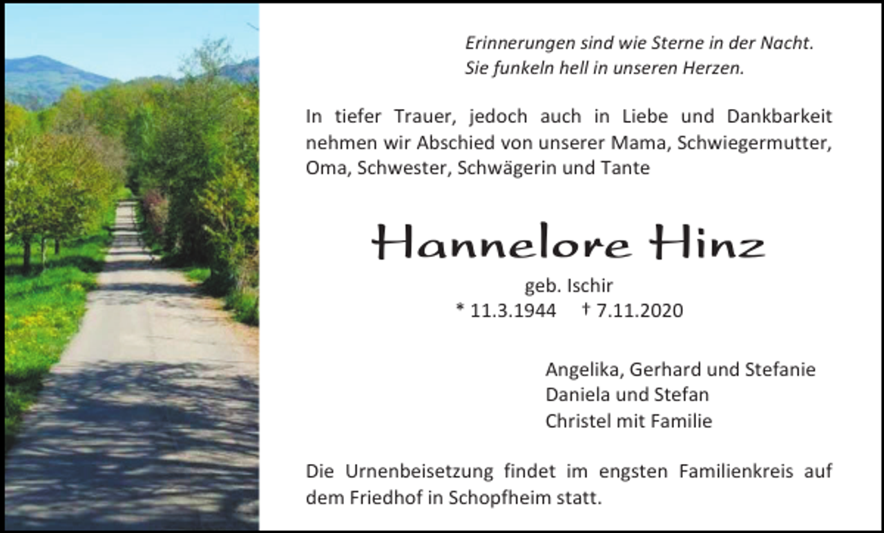 <p>Erinnerungen sind wie Sterne in der Nacht.<br />Sie funkeln hell in unseren Herzen.</p><p>In tiefer Trauer, jedoch auch in Liebe und Dankbarkeit<br />nehmen wir Abschied von unserer Mama, Schwiegermutter,<br />Oma, Schwester, Schwägerin und Tante</p><p>Hannelore Hinz<br />geb. Ischir<br />* 11.3.1944 † 7.11.2020<br />Angelika, Gerhard und Stefanie<br />Daniela und Stefan<br />Christel mit Familie<br />Die Urnenbeisetzung findet im engsten Familienkreis auf<br />dem Friedhof in Schopfheim statt.</p>