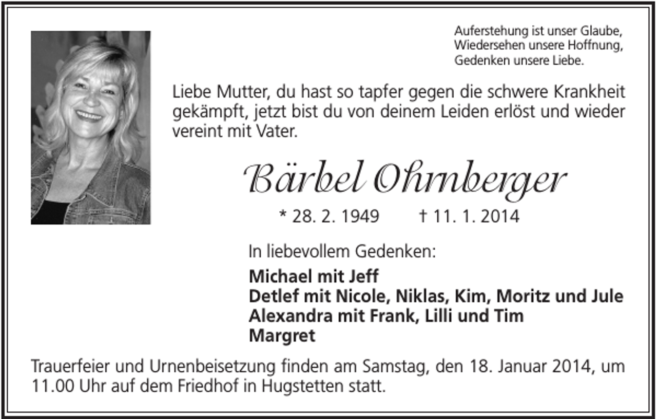 <p>Auferstehung ist unser Glaube,<br />Wiedersehen unsere Hoffnung,<br />Gedenken unsere Liebe.</p><p>Liebe Mutter, du hast so tapfer gegen die schwere Krankheit<br />gekämpft, jetzt bist du von deinem Leiden erlöst und wieder<br />vereint mit Vater.</p><p>Bärbel Ohrnberger<br />* 28. 2. 1949</p><p>† 11. 1. 2014</p><p>In liebevollem Gedenken:<br />Michael mit Jeff<br />Detlef mit Nicole, Niklas, Kim, Moritz und Jule<br />Alexandra mit Frank, Lilli und Tim<br />Margret<br />Trauerfeier und Urnenbeisetzung finden am Samstag, den 18. Januar 2014, um<br />11.00 Uhr auf dem Friedhof in Hugstetten statt.</p>