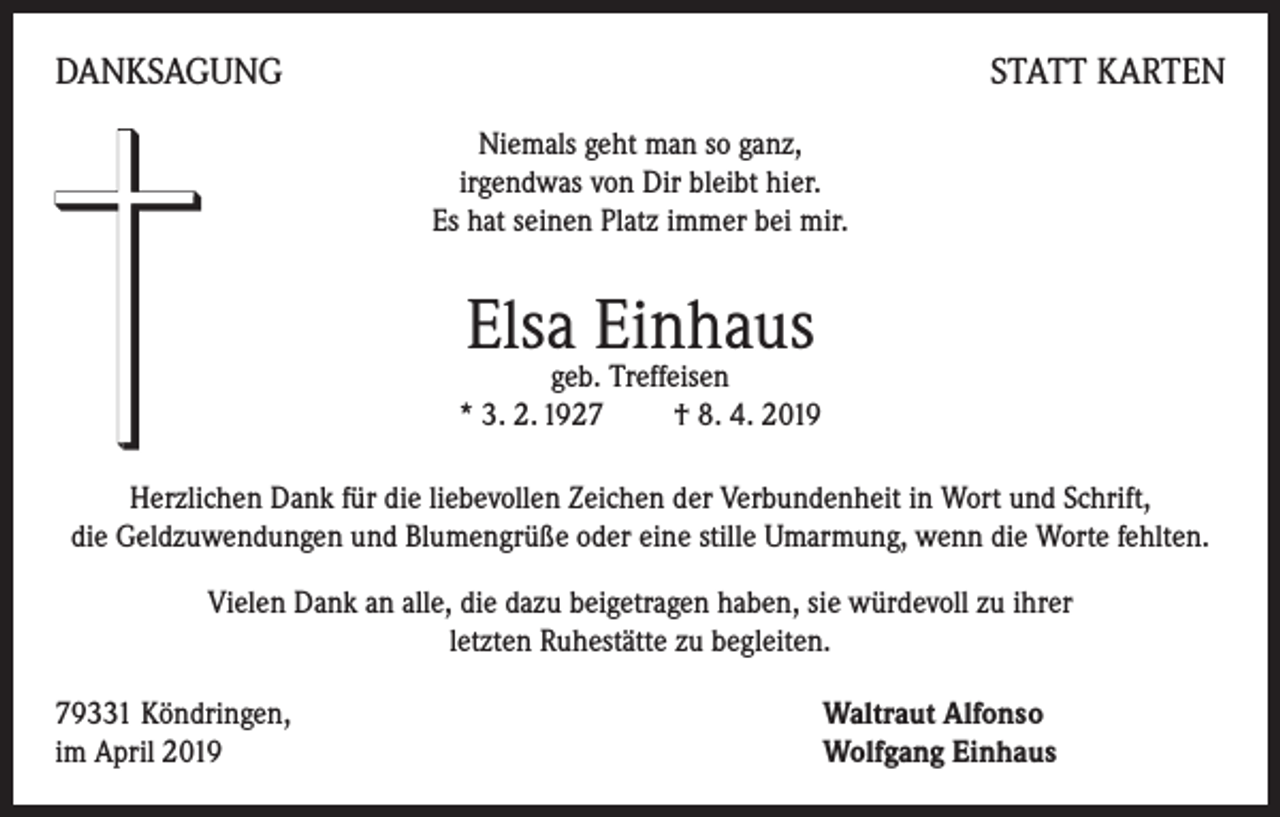 <p>DANKSAGUNG</p><p>STATT KARTEN<br />Niemals geht man so ganz,<br />irgendwas von Dir bleibt hier.<br />Es hat seinen Platz immer bei mir.</p><p>Elsa Einhaus</p><p>geb. Treffeisen<br />* 3. 2. 1927 † 8. 4. 2019</p><p>Herzlichen Dank für die liebevollen Zeichen der Verbundenheit in Wort und Schrift,<br />die Geldzuwendungen und Blumengrüße oder eine stille Umarmung, wenn die Worte fehlten.<br />Vielen Dank an alle, die dazu beigetragen haben, sie würdevoll zu ihrer<br />letzten Ruhestätte zu begleiten.<br />79331 Köndringen,<br />im April 2019</p><p>Waltraut Alfonso<br />Wolfgang Einhaus</p>