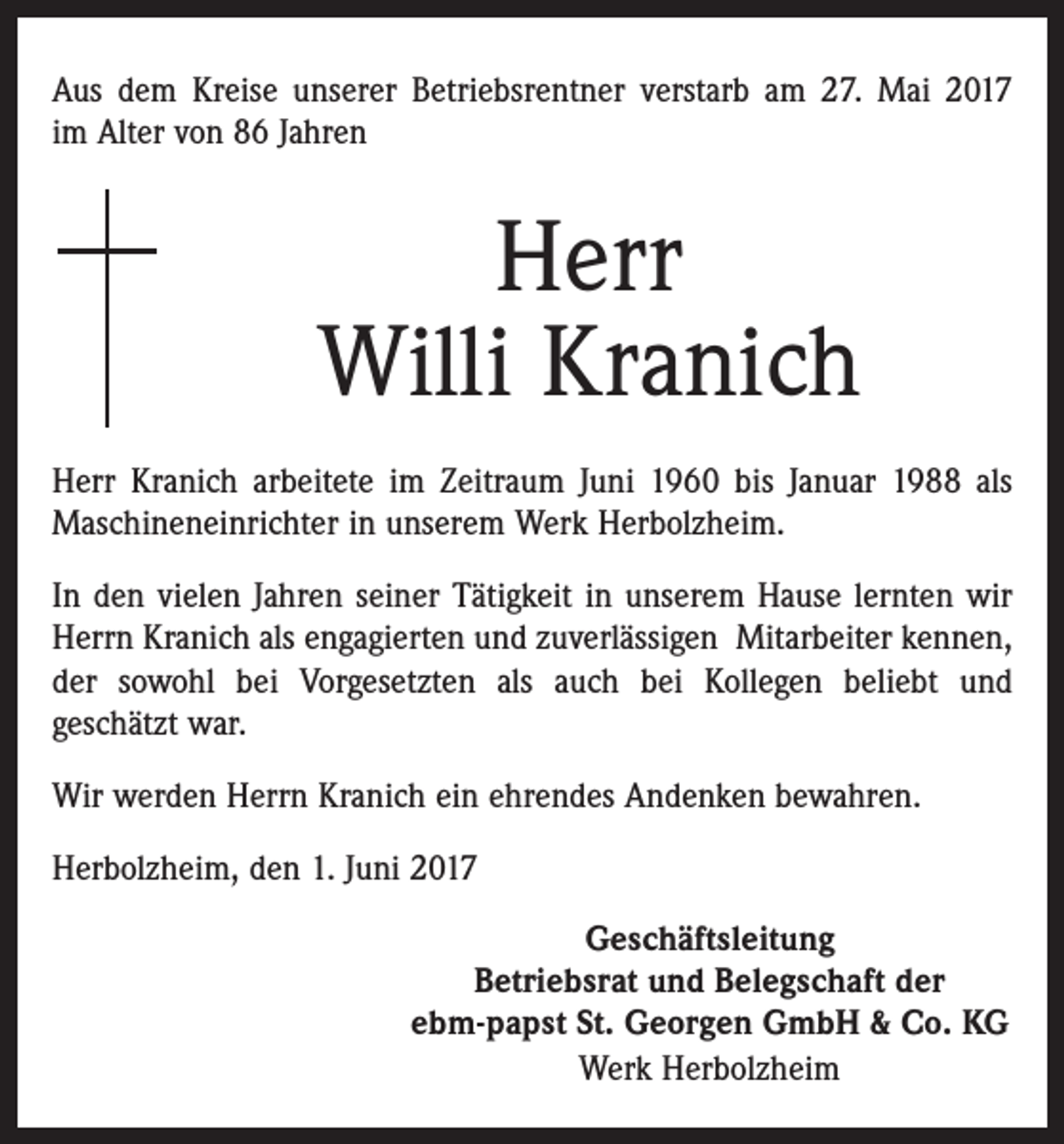 <p>Aus dem Kreise unserer Betriebsrentner verstarb am 27. Mai 2017<br />im Alter von 86 Jahren</p><p>Herr<br />Willi Kranich<br />Herr Kranich arbeitete im Zeitraum Juni 1960 bis Januar 1988 als<br />Maschineneinrichter in unserem Werk Herbolzheim.<br />In den vielen Jahren seiner Tätigkeit in unserem Hause lernten wir<br />Herrn Kranich als engagierten und zuverlässigen Mitarbeiter kennen,<br />der sowohl bei Vorgesetzten als auch bei Kollegen beliebt und<br />geschätzt war.<br />Wir werden Herrn Kranich ein ehrendes Andenken bewahren.<br />Herbolzheim, den 1. Juni 2017<br />Geschäftsleitung<br />Betriebsrat und Belegschaft der<br />ebm-papst St. Georgen GmbH &amp; Co. KG<br />Werk Herbolzheim</p>