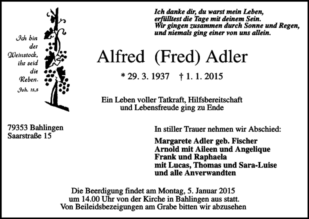<p>Ich danke dir, du warst mein Leben,<br />erfülltest die Tage mit deinem Sein.<br />Wir gingen zusammen durch Sonne und Regen,<br />und niemals ging einer von uns allein.</p><p>Alfred (Fred) Adler<br />* 29. 3. 1937</p><p>† 1. 1. 2015</p><p>Ein Leben voller Tatkraft, Hilfsbereitschaft<br />und Lebensfreude ging zu Ende<br />79353 Bahlingen<br />Saarstraße 15</p><p>In stiller Trauer nehmen wir Abschied:<br />Margarete Adler geb. Fischer<br />Arnold mit Aileen und Angelique<br />Frank und Raphaela<br />mit Lucas, Thomas und Sara-Luise<br />und alle Anverwandten</p><p>Die Beerdigung findet am Montag, 5. Januar 2015<br />um 14.00 Uhr von der Kirche in Bahlingen aus statt.<br />Von Beileidsbezeigungen am Grabe bitten wir abzusehen</p>