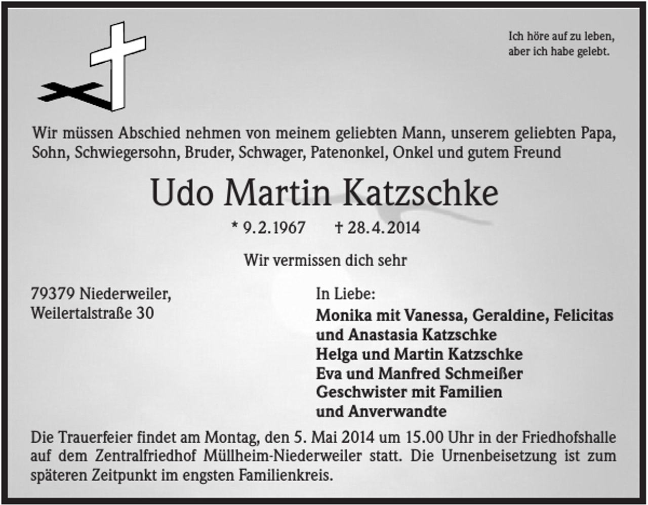 <p>Ich höre auf zu leben,<br />aber ich habe gelebt.</p><p>Wir müssen Abschied nehmen von meinem geliebten Mann, unserem geliebten Papa,<br />Sohn, Schwiegersohn, Bruder, Schwager, Patenonkel, Onkel und gutem Freund</p><p>Udo Martin Katzschke<br />* 9. 2.1967</p><p>† 28. 4. 2014</p><p>Wir vermissen dich sehr<br />In Liebe:<br />Monika mit Vanessa, Geraldine, Felicitas<br />und Anastasia Katzschke<br />Helga und Martin Katzschke<br />Eva und Manfred Schmeißer<br />Geschwister mit Familien<br />und Anverwandte<br />Die Trauerfeier findet am Montag, den 5. Mai 2014 um 15.00 Uhr in der Friedhofshalle<br />auf dem Zentralfriedhof Müllheim-Niederweiler statt. Die Urnenbeisetzung ist zum<br />späteren Zeitpunkt im engsten Familienkreis.<br />79379 Niederweiler,<br />Weilertalstraße 30</p>