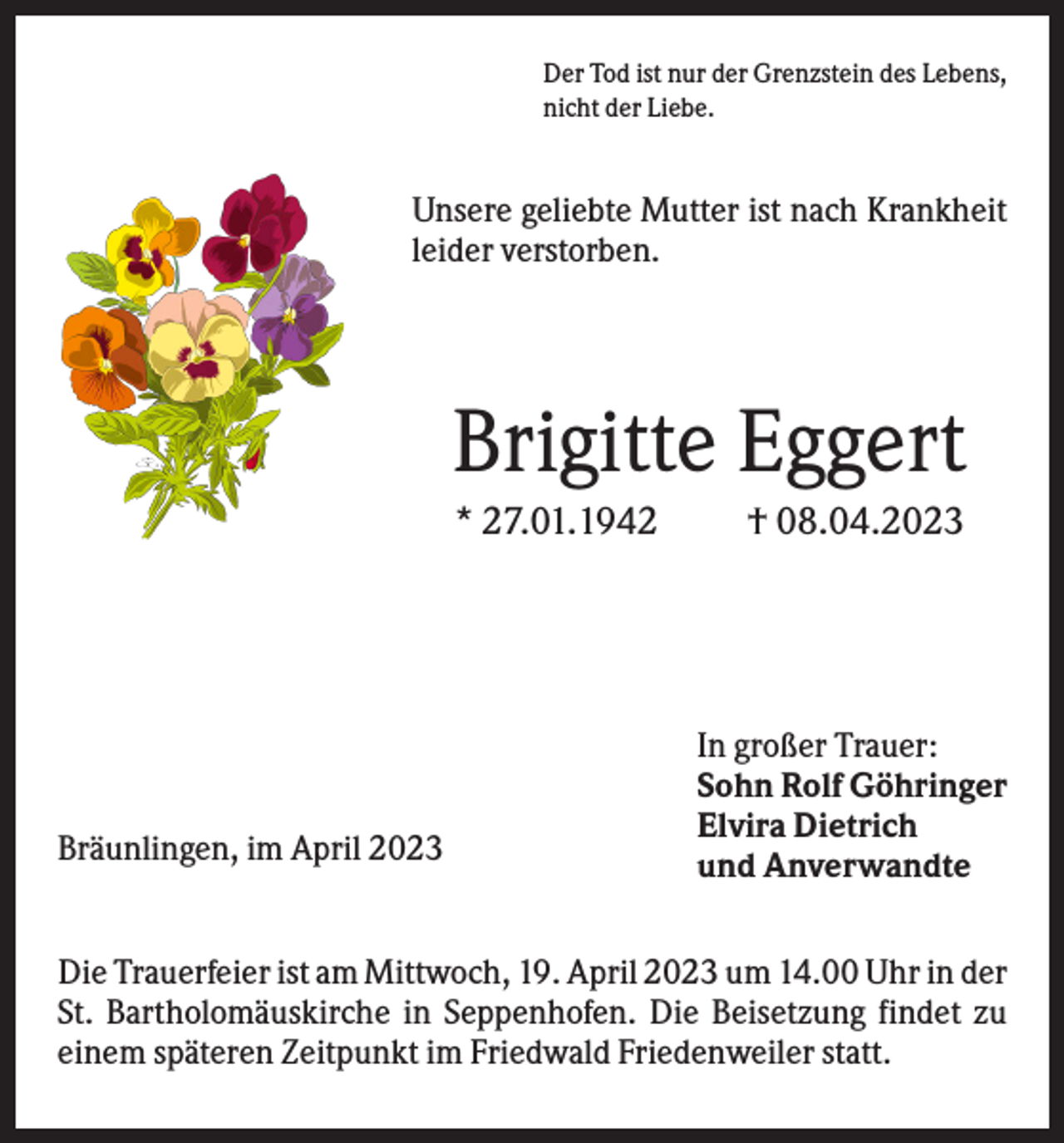 <p>Der Tod ist nur der Grenzstein des Lebens,<br />nicht der Liebe.</p><p>Unsere geliebte Mutter ist nach Krankheit<br />leider verstorben.</p><p>Brigitte Eggert<br />* 27.01.1942</p><p>Bräunlingen, im April 2023</p><p>† 08.04.2023</p><p>In großer Trauer:<br />Sohn Rolf Göhringer<br />Elvira Dietrich<br />und Anverwandte</p><p>Die Trauerfeier ist am Mittwoch, 19. April 2023 um 14.00 Uhr in der<br />St. Bartholomäuskirche in Seppenhofen. Die Beisetzung findet zu<br />einem späteren Zeitpunkt im Friedwald Friedenweiler statt.</p>