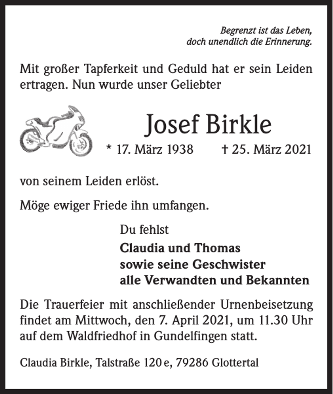<p>Begrenzt ist das Leben,<br />doch unendlich die Erinnerung.</p><p>Mit großer Tapferkeit und Geduld hat er sein Leiden<br />ertragen. Nun wurde unser Geliebter</p><p>Josef Birkle<br />* 17. März 1938 † 25. März 2021<br />von seinem Leiden erlöst.<br />Möge ewiger Friede ihn umfangen.<br />Du fehlst<br />Claudia und Thomas<br />sowie seine Geschwister<br />alle Verwandten und Bekannten<br />Die Trauerfeier mit anschließender Urnenbeisetzung<br />­findet am Mittwoch, den 7. April 2021, um 11.30 Uhr<br />auf dem Waldfriedhof in Gundelfingen statt.<br />Claudia Birkle, Talstraße 120 e, 79286 Glottertal</p>