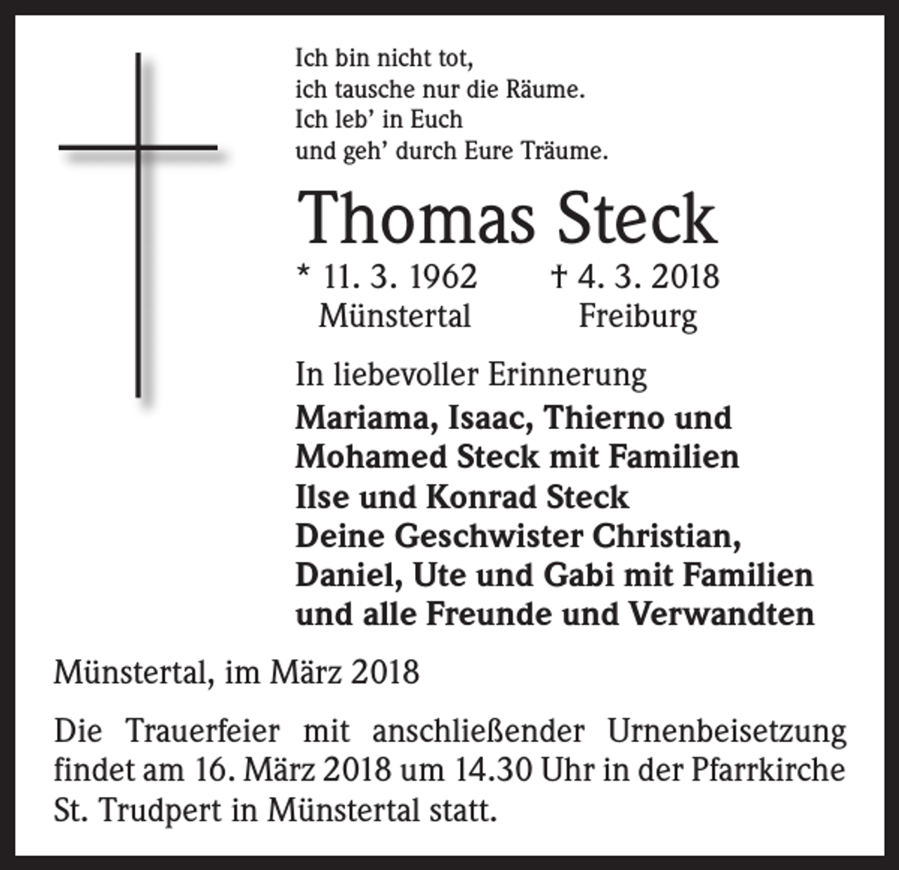 <p>Ich bin nicht tot,<br />ich tausche nur die Räume.<br />Ich leb’ in Euch<br />und geh’ durch Eure Träume.</p><p>Thomas Steck</p><p>* 11. 3. 1962 † 4. 3. 2018<br />Münstertal Freiburg<br />In liebevoller Erinnerung<br />Mariama, Isaac, Thierno und<br />Mohamed Steck mit Familien<br />Ilse und Konrad Steck<br />Deine Geschwister Christian,<br />Daniel, Ute und Gabi mit Familien<br />und alle Freunde und Verwandten<br />Münstertal, im März 2018<br />Die Trauerfeier mit anschließender Urnenbeisetzung<br />­findet am 16. März 2018 um 14.30 Uhr in der Pfarrkirche<br />St. Trudpert in Münstertal statt.</p>