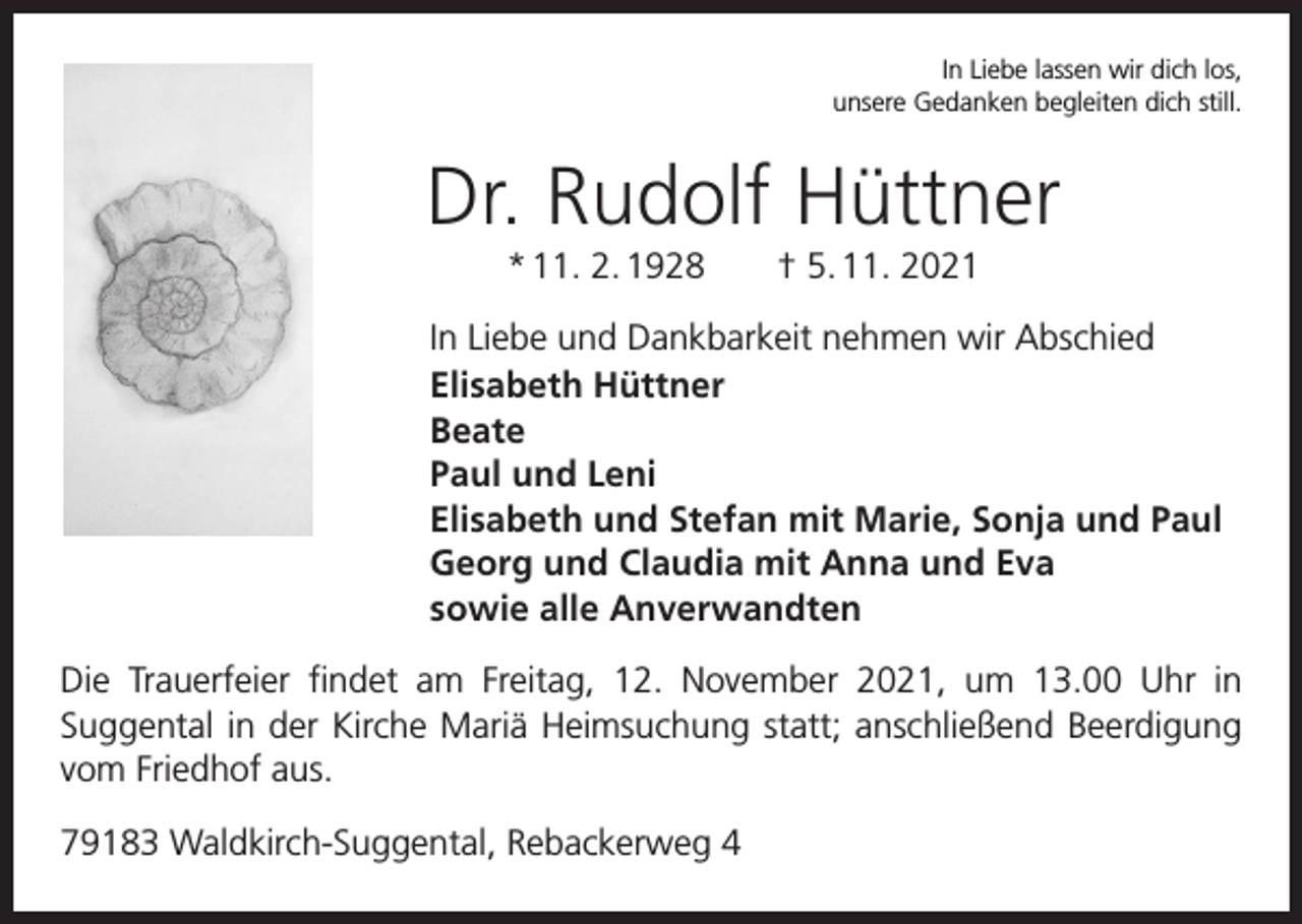 <p>In Liebe lassen wir dich los,<br />unsere Gedanken begleiten dich still.</p><p>Dr. Rudolf Hüttner<br />* 11. 2. 1928 † 5. 11. 2021<br />In Liebe und Dankbarkeit nehmen wir Abschied<br />Elisabeth Hüttner<br />Beate<br />Paul und Leni<br />Elisabeth und Stefan mit Marie, Sonja und Paul<br />Georg und Claudia mit Anna und Eva<br />sowie alle Anverwandten<br />Die Trauerfeier findet am Freitag, 12. November 2021, um 13.00 Uhr in<br />­Suggental in der Kirche Mariä Heimsuchung statt; anschließend Beerdigung<br />vom Friedhof aus.<br />79183 Waldkirch-Suggental, Rebackerweg 4</p>