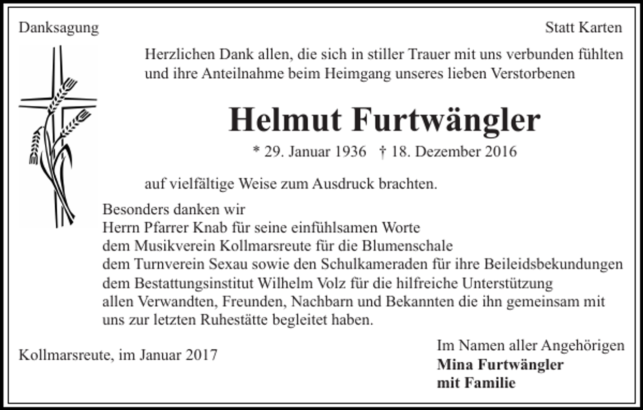 <p>Danksagung</p><p>Statt Karten<br />Herzlichen Dank allen, die sich in stiller Trauer mit uns verbunden fühlten<br />und ihre Anteilnahme beim Heimgang unseres lieben Verstorbenen</p><p>Helmut Furtwängler<br />* 29. Januar 1936 † 18. Dezember 2016<br />auf vielfältige Weise zum Ausdruck brachten.<br />Besonders danken wir<br />Herrn Pfarrer Knab für seine einfühlsamen Worte<br />dem Musikverein Kollmarsreute für die Blumenschale<br />dem Turnverein Sexau sowie den Schulkameraden für ihre Beileidsbekundungen<br />dem Bestattungsinstitut Wilhelm Volz für die hilfreiche Unterstützung<br />allen Verwandten, Freunden, Nachbarn und Bekannten die ihn gemeinsam mit<br />uns zur letzten Ruhestätte begleitet haben.<br />Kollmarsreute, im Januar 2017</p><p>Im Namen aller Angehörigen<br />Mina Furtwängler<br />mit Familie</p>