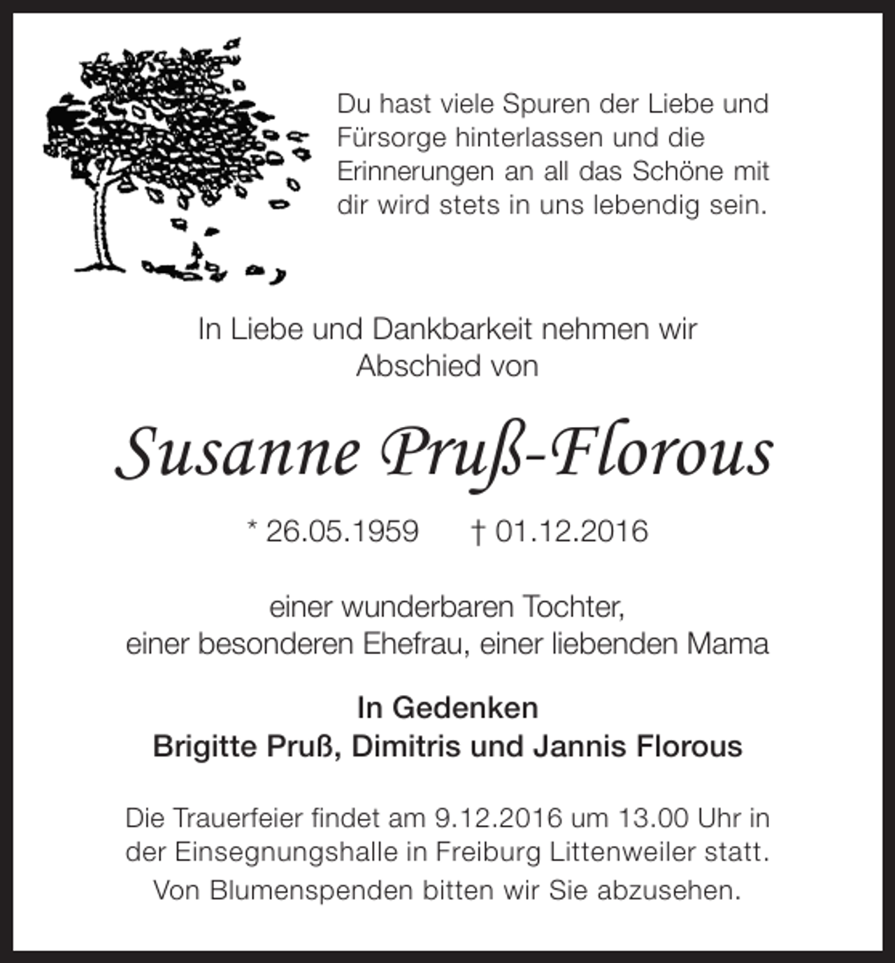 <p>Du hast viele Spuren der Liebe und<br />Fürsorge hinterlassen und die<br />Erinnerungen an all das Schöne mit<br />dir wird stets in uns lebendig sein.</p><p>In Liebe und Dankbarkeit nehmen wir<br />Abschied von</p><p>Susanne Pruß-Florous<br />* 26.05.1959</p><p>† 01.12.2016</p><p>einer wunderbaren Tochter,<br />einer besonderen Ehefrau, einer liebenden Mama<br />In Gedenken<br />Brigitte Pruß, Dimitris und Jannis Florous<br />Die Trauerfeier findet am 9.12.2016 um 13.00 Uhr in<br />der Einsegnungshalle in Freiburg Littenweiler statt.<br />Von Blumenspenden bitten wir Sie abzusehen.</p>