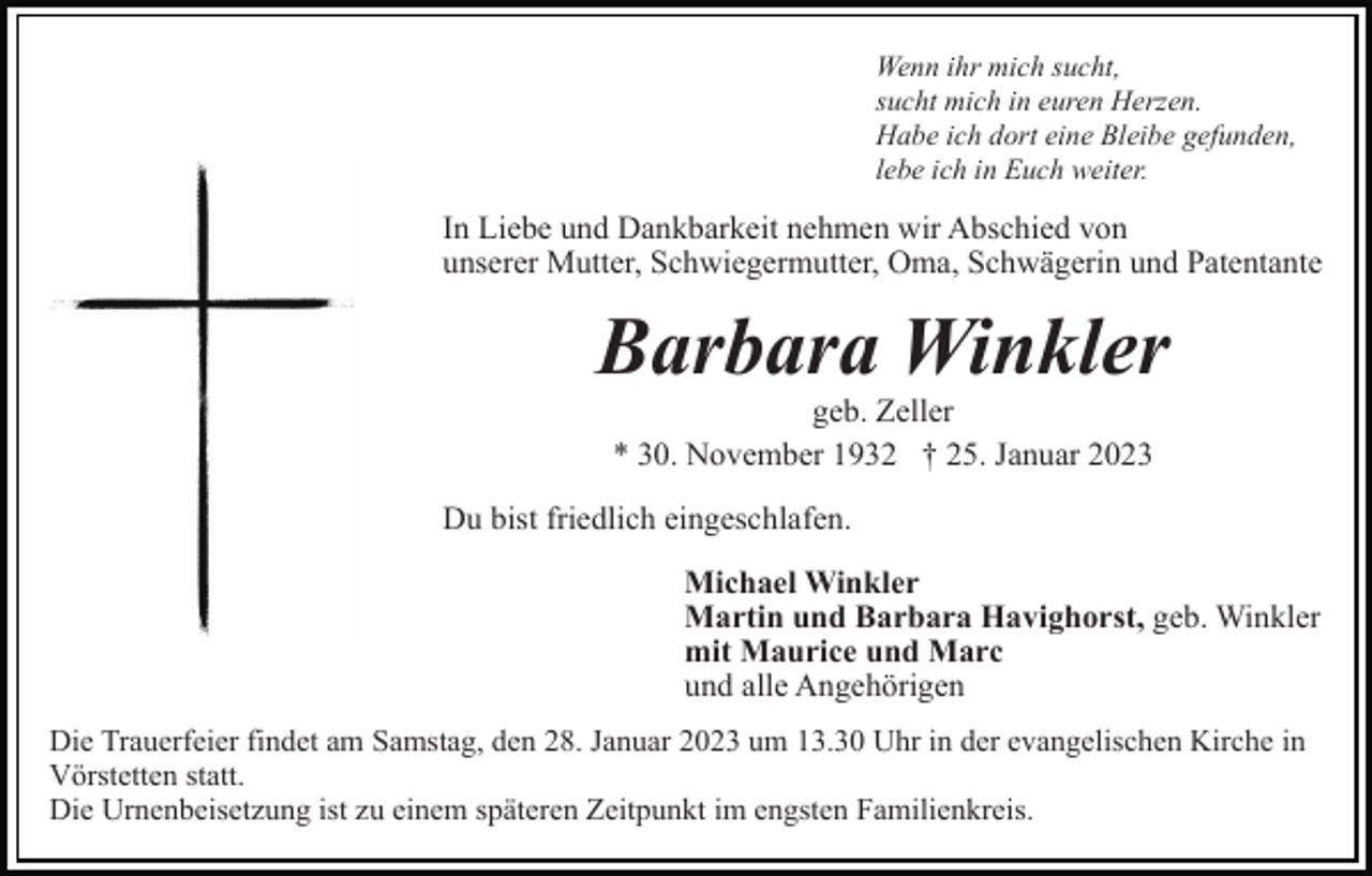 <p>Wenn ihr mich sucht,<br />sucht mich in euren Herzen.<br />Habe ich dort eine Bleibe gefunden,<br />lebe ich in Euch weiter.</p><p>In Liebe und Dankbarkeit nehmen wir Abschied von<br />unserer Mutter, Schwiegermutter, Oma, Schwägerin und Patentante</p><p>Barbara Winkler<br />geb. Zeller<br />* 30. November 1932 † 25. Januar 2023<br />Du bist friedlich eingeschlafen.<br />Michael Winkler<br />Martin und Barbara Havighorst, geb. Winkler<br />mit Maurice und Marc<br />und alle Angehörigen<br />Die Trauerfeier findet am Samstag, den 28. Januar 2023 um 13.30 Uhr in der evangelischen Kirche in<br />Vörstetten statt.<br />Die Urnenbeisetzung ist zu einem späteren Zeitpunkt im engsten Familienkreis.</p>