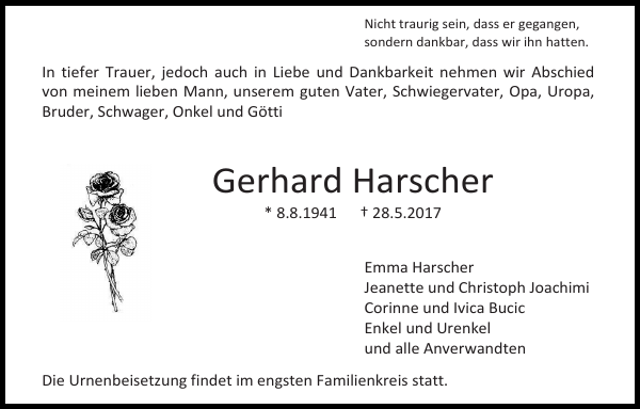 <p>Nicht traurig sein, dass er gegangen,<br />sondern dankbar, dass wir ihn hatten.</p><p>In tiefer Trauer, jedoch auch in Liebe und Dankbarkeit nehmen wir Abschied<br />von meinem lieben Mann, unserem guten Vater, Schwiegervater, Opa, Uropa,<br />Bruder, Schwager, Onkel und Götti</p><p>Gerhard Harscher<br />* 8.8.1941</p><p>† 28.5.2017</p><p>Emma Harscher<br />Jeanette und Christoph Joachimi<br />Corinne und Ivica Bucic<br />Enkel und Urenkel<br />und alle Anverwandten<br />Die Urnenbeisetzung findet im engsten Familienkreis statt.</p>