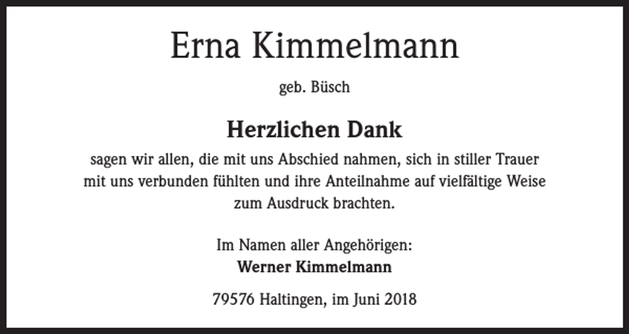 <p>Erna Kimmelmann<br />geb. Büsch</p><p>Herzlichen Dank<br />sagen wir allen, die mit uns Abschied nahmen, sich in stiller Trauer<br />mit uns verbunden fühlten und ihre Anteilnahme auf vielfältige Weise<br />zum Ausdruck brachten.<br />Im Namen aller Angehörigen:<br />Werner Kimmelmann<br />79576 Haltingen, im Juni 2018</p>
