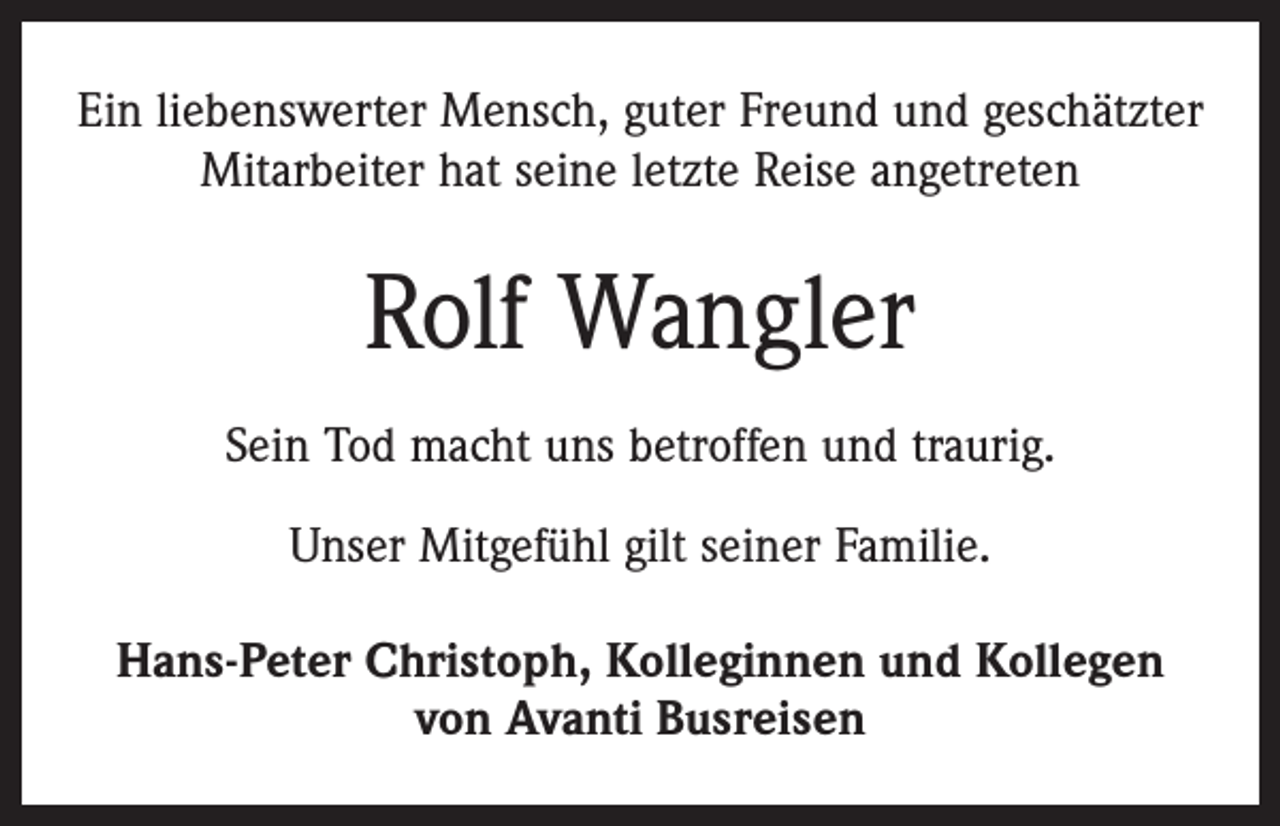 <p>Ein liebenswerter Mensch, guter Freund und geschätzter<br />Mitarbeiter hat seine letzte Reise angetreten</p><p>Rolf Wangler<br />Sein Tod macht uns betroffen und traurig.<br />Unser Mitgefühl gilt seiner Familie.<br />Hans-Peter Christoph, Kolleginnen und Kollegen<br />von Avanti Busreisen</p>