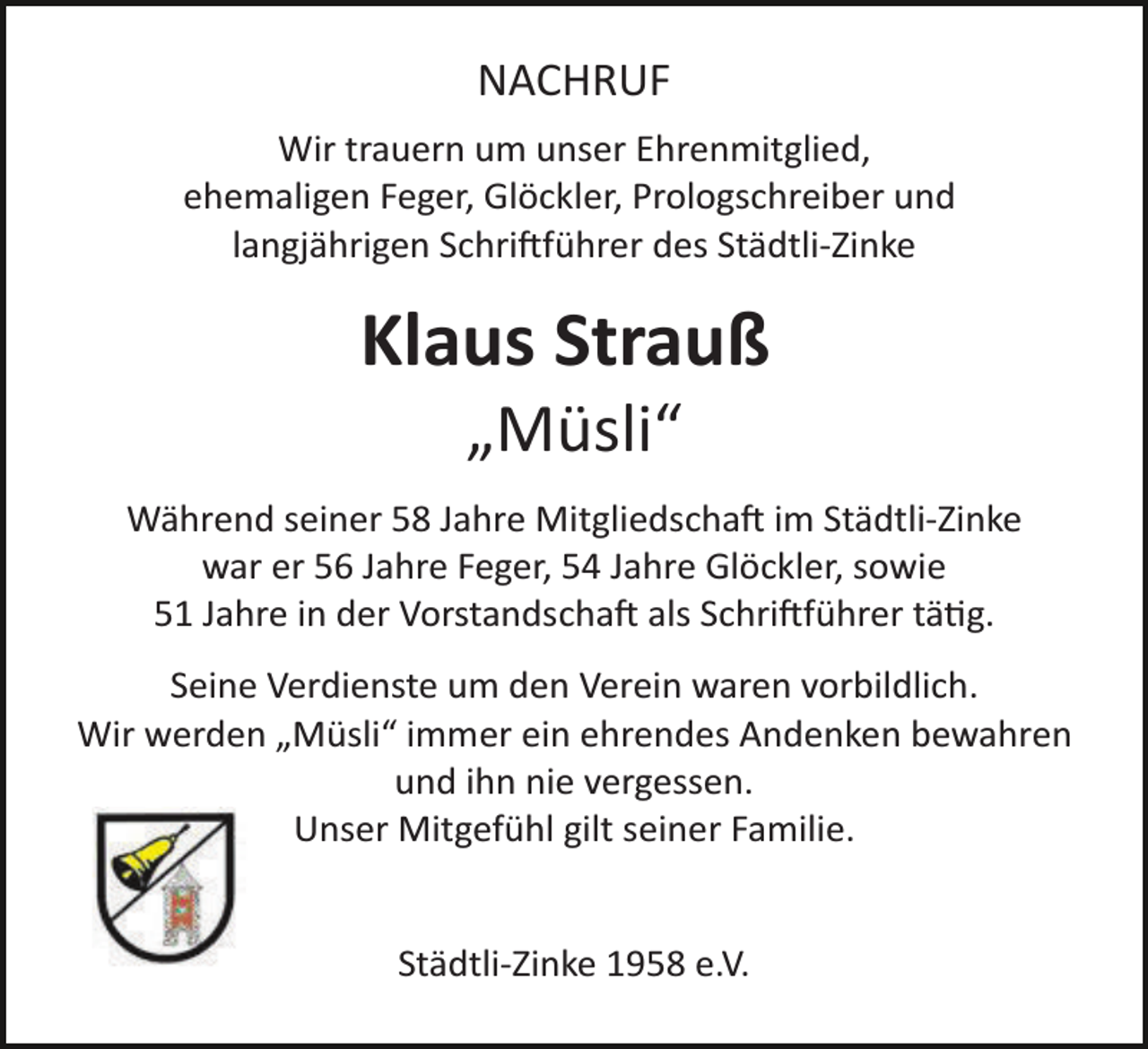 <p>NACHRUF<br />Wir trauern um unser Ehrenmitglied,<br />ehemaligen Feger, Glöckler, Prologschreiber und<br />langjährigen Schriftführer des Städtli­Zinke</p>
<p>Klaus Strauß<br />„Müsli“<br />Während seiner 58 Jahre Mitgliedschaft im Städtli­Zinke<br />war er 56 Jahre Feger, 54 Jahre Glöckler, sowie<br />51 Jahre in der Vorstandschaft als Schriftführer tätig.<br />Seine Verdienste um den Verein waren vorbildlich.<br />Wir werden „Müsli“ immer ein ehrendes Andenken bewahren<br />und ihn nie vergessen.<br />Unser Mitgefühl gilt seiner Familie.</p>
<p>Städtli­Zinke 1958 e.V.</p>