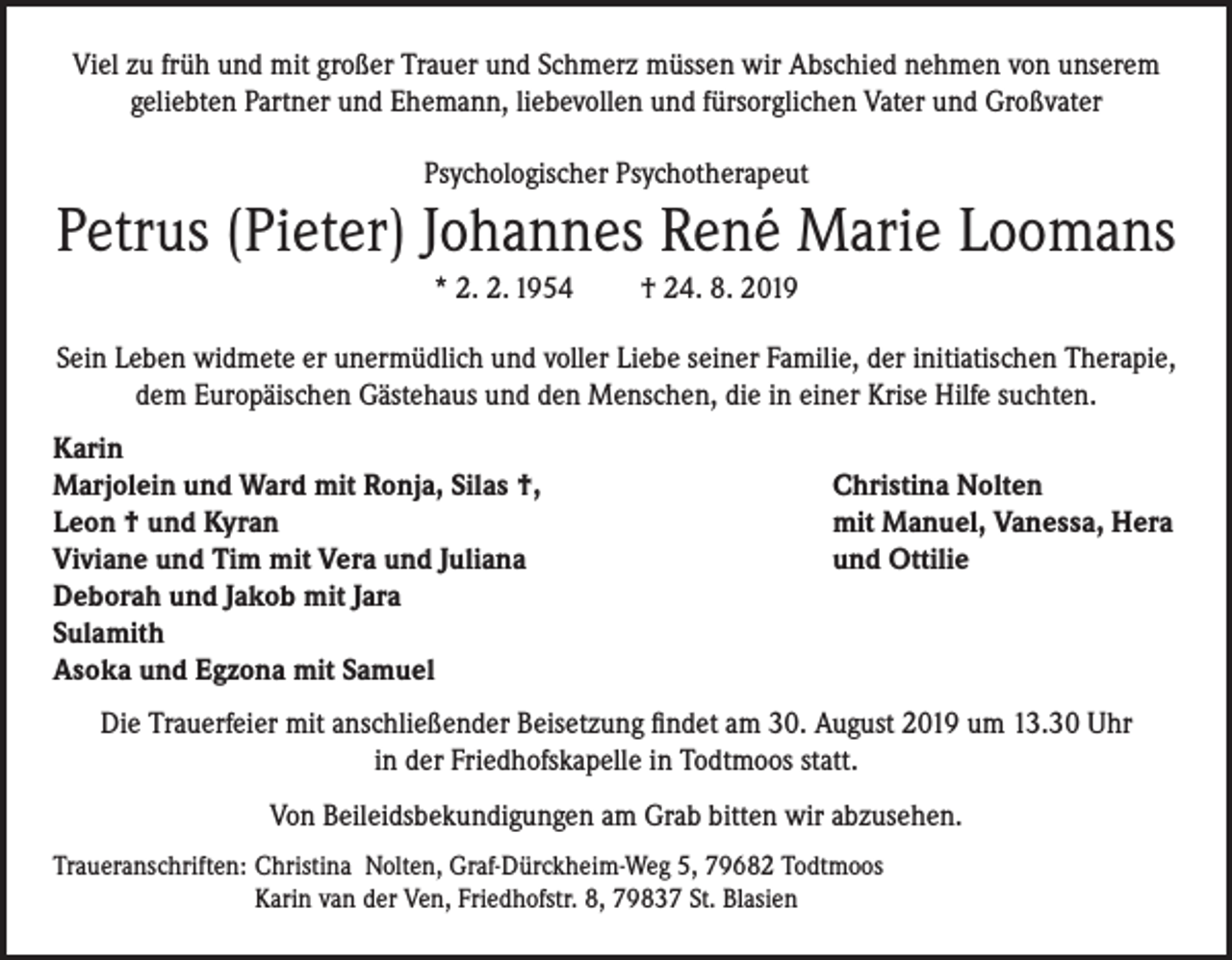 <p>Viel zu früh und mit großer Trauer und Schmerz müssen wir Abschied nehmen von unserem<br />geliebten Partner und Ehemann, liebevollen und fürsorglichen Vater und Großvater<br />Psychologischer Psychotherapeut</p><p>Petrus (Pieter) Johannes René Marie Loomans<br />* 2. 2. 1954</p><p>† 24. 8. 2019</p><p>Sein Leben widmete er unermüdlich und voller Liebe seiner Familie, der initiatischen Therapie,<br />dem Europäischen Gästehaus und den Menschen, die in einer Krise Hilfe suchten.<br />Karin<br />Marjolein und Ward mit Ronja, Silas †,<br />Leon † und Kyran<br />Viviane und Tim mit Vera und Juliana<br />Deborah und Jakob mit Jara<br />Sulamith<br />Asoka und Egzona mit Samuel</p><p>Christina Nolten<br />mit Manuel, Vanessa, Hera<br />und Ottilie</p><p>Die Trauerfeier mit anschließender Beisetzung findet am 30. August 2019 um 13.30 Uhr<br />in der Friedhofskapelle in Todtmoos statt.<br />Von Beileidsbekundigungen am Grab bitten wir abzusehen.<br />Traueranschriften: Christina Nolten, Graf-Dürckheim-Weg 5, 79682 Todtmoos<br />Karin van der Ven, Friedhofstr. 8, 79837 St. Blasien</p>