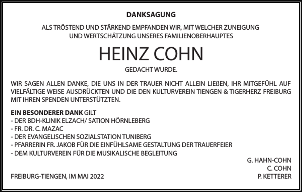 <p>DANKSAGUNG<br />ALS TRÖSTEND UND STÄRKEND EMPFANDEN WIR, MIT WELCHER ZUNEIGUNG<br />UND WERTSCHÄTZUNG UNSERES FAMILIENOBERHAUPTES</p><p>HEINZ COHN<br />GEDACHT WURDE.</p><p>WIR SAGEN ALLEN DANKE, DIE UNS IN DER TRAUER NICHT ALLEIN LIEßEN, IHR MITGEFÜHL AUF<br />VIELFÄLTIGE WEISE AUSDRÜCKTEN UND DIE DEN KULTURVEREIN TIENGEN &amp; TIGERHERZ FREIBURG<br />MIT IHREN SPENDEN UNTERSTÜTZTEN.<br />EIN BESONDERER DANK GILT<br />- DER BDH-KLINIK ELZACH/ SATION HÖRNLEBERG<br />- FR. DR. C. MAZAC<br />- DER EVANGELISCHEN SOZIALSTATION TUNIBERG<br />- PFARRERIN FR. JAKOB FÜR DIE EINFÜHLSAME GESTALTUNG DER TRAUERFEIER<br />- DEM KULTURVEREIN FÜR DIE MUSIKALISCHE BEGLEITUNG<br />FREIBURG-TIENGEN, IM MAI 2022</p><p>G. HAHN-COHN<br />C. COHN<br />P. KETTERER</p>