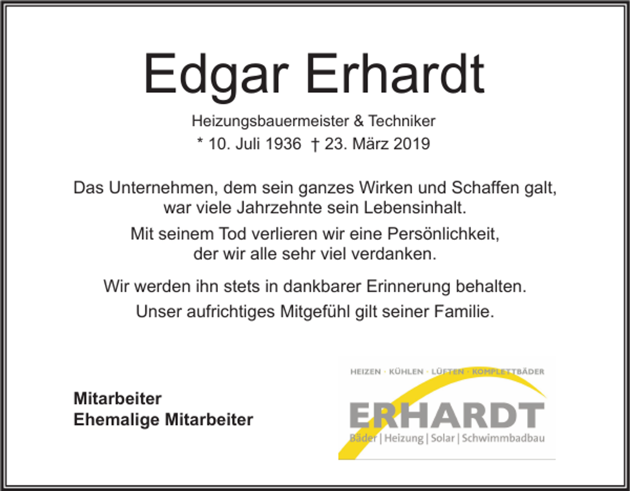 <p>Edgar Erhardt<br />Heizungsbauermeister &amp; Techniker<br />* 10. Juli 1936 † 23. März 2019</p><p>Das Unternehmen, dem sein ganzes Wirken und Schaffen galt,<br />war viele Jahrzehnte sein Lebensinhalt.<br />Mit seinem Tod verlieren wir eine Persönlichkeit,<br />der wir alle sehr viel verdanken.<br />Wir werden ihn stets in dankbarer Erinnerung behalten.<br />Unser aufrichtiges Mitgefühl gilt seiner Familie.</p><p>Mitarbeiter<br />Ehemalige Mitarbeiter</p>