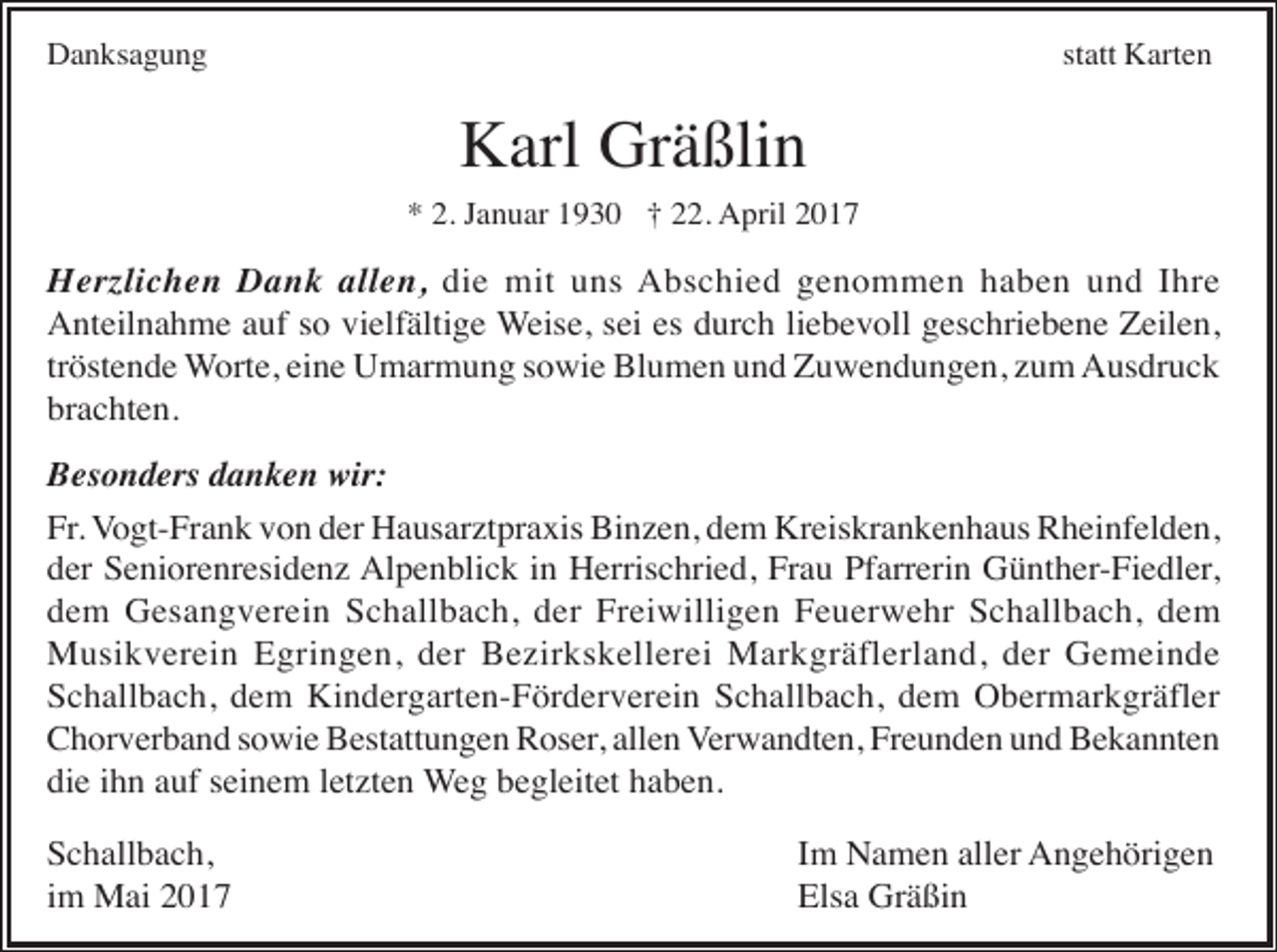 <p>Danksagung</p><p>statt Karten</p><p>Karl Gräßlin<br />* 2. Januar 1930 † 22. April 2017</p><p>Herzlichen Dank allen, die mit uns Abschied genommen haben und Ihre<br />Anteilnahme auf so vielfältige Weise, sei es durch liebevoll geschriebene Zeilen,<br />tröstende Worte, eine Umarmung sowie Blumen und Zuwendungen, zum Ausdruck<br />brachten.<br />Besonders danken wir:<br />Fr. Vogt-Frank von der Hausarztpraxis Binzen, dem Kreiskrankenhaus Rheinfelden,<br />der Seniorenresidenz Alpenblick in Herrischried, Frau Pfarrerin Günther-Fiedler,<br />dem Gesangverein Schallbach, der Freiwilligen Feuerwehr Schallbach, dem<br />Musikverein Egringen, der Bezirkskellerei Markgräflerland, der Gemeinde<br />Schallbach, dem Kindergarten-Förderverein Schallbach, dem Obermarkgräfler<br />Chorverband sowie Bestattungen Roser, allen Verwandten, Freunden und Bekannten<br />die ihn auf seinem letzten Weg begleitet haben.<br />Schallbach,<br />im Mai 2017</p><p>Im Namen aller Angehörigen<br />Elsa Gräßin</p>