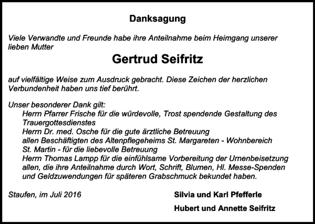 <p>Danksagung<br />Viele Verwandte und Freunde habe ihre Anteilnahme beim Heimgang unserer<br />lieben Mutter</p><p>Gertrud Seifritz<br />auf vielfältige Weise zum Ausdruck gebracht. Diese Zeichen der herzlichen<br />Verbundenheit haben uns tief berührt.<br />Unser besonderer Dank gilt:<br />Herrn Pfarrer Frische für die würdevolle, Trost spendende Gestaltung des<br />Trauergottesdienstes<br />Herrn Dr. med. Osche für die gute ärztliche Betreuung<br />allen Beschäftigten des Altenpflegeheims St. Margareten - Wohnbereich<br />St. Martin - für die liebevolle Betreuung<br />Herrn Thomas Lampp für die einfühlsame Vorbereitung der Urnenbeisetzung<br />allen, die ihre Anteilnahme durch Wort, Schrift, Blumen, Hl. Messe-Spenden<br />und Geldzuwendungen für späteren Grabschmuck bekundet haben.<br />Staufen, im Juli 2016</p><p>Silvia und Karl Pfefferle<br />Hubert und Annette Seifritz</p>