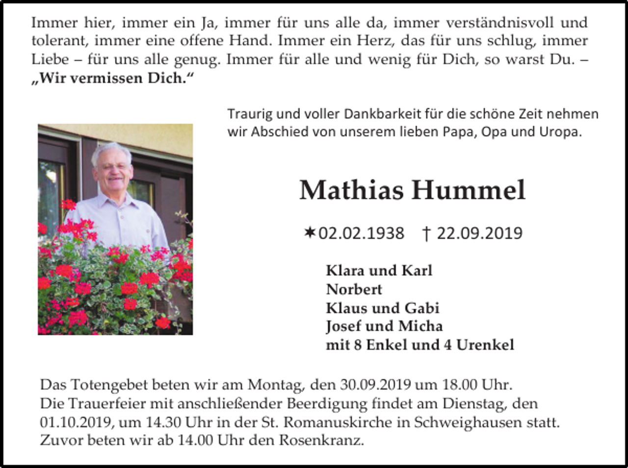 <p>Immer hier, immer ein Ja, immer für uns alle da, immer verständnisvoll und<br />tolerant, immer eine offene Hand. Immer ein Herz, das für uns schlug, immer<br />Liebe – für uns alle genug. Immer für alle und wenig für Dich, so warst Du. –<br />„Wir vermissen Dich.“<br />Traurig und voller Dankbarkeit für die schöne Zeit nehmen<br />wir Abschied von unserem lieben Papa, Opa und Uropa.</p><p>Mathias Hummel<br />02.02.1938 † 22.09.2019<br />Klara und Karl<br />Norbert<br />Klaus und Gabi<br />Josef und Micha<br />mit 8 Enkel und 4 Urenkel<br />Das Totengebet beten wir am Montag, den 30.09.2019 um 18.00 Uhr.<br />Die Trauerfeier mit anschließender Beerdigung findet am Dienstag, den<br />01.10.2019, um 14.30 Uhr in der St. Romanuskirche in Schweighausen statt.<br />Zuvor beten wir ab 14.00 Uhr den Rosenkranz.</p>