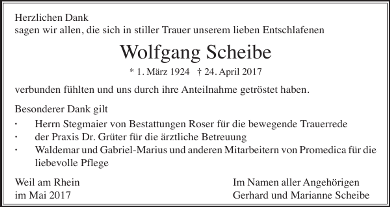 <p>Herzlichen Dank<br />sagen wir allen, die sich in stiller Trauer unserem lieben Entschlafenen</p><p>Wolfgang Scheibe<br />* 1. März 1924 † 24. April 2017</p><p>verbunden fühlten und uns durch ihre Anteilnahme getröstet haben.<br />Besonderer Dank gilt<br />·<br />Herrn Stegmaier von Bestattungen Roser für die bewegende Trauerrede<br />·<br />der Praxis Dr. Grüter für die ärztliche Betreuung<br />·<br />Waldemar und Gabriel-Marius und anderen Mitarbeitern von Promedica für die<br />liebevolle Pflege<br />Weil am Rhein<br />im Mai 2017</p><p>Im Namen aller Angehörigen<br />Gerhard und Marianne Scheibe</p>