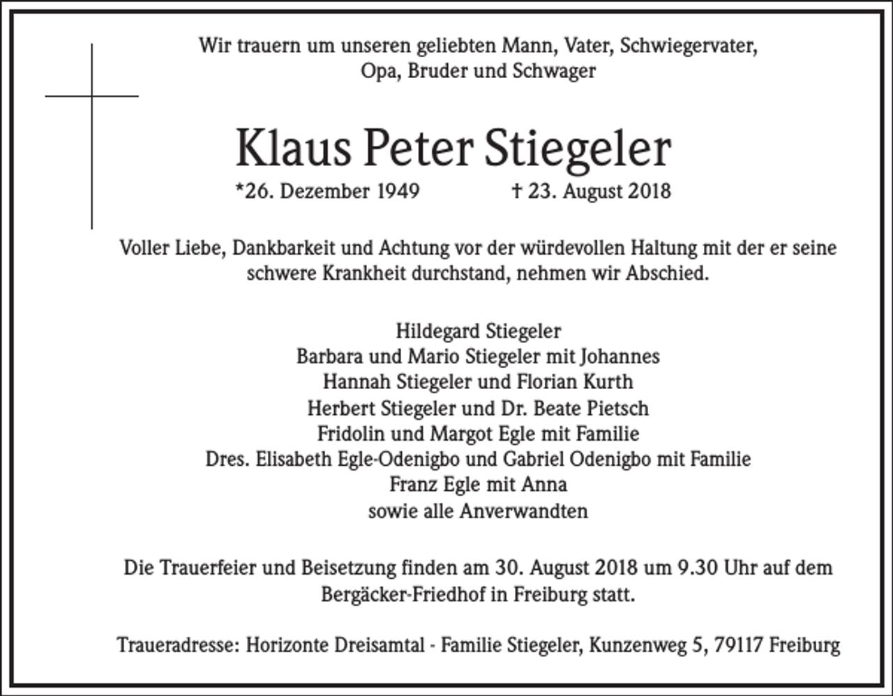 <p>Wir trauern um unseren geliebten Mann, Vater, Schwiegervater,<br />Opa, Bruder und Schwager</p><p>Klaus Peter Stiegeler<br />*26. Dezember 1949</p><p>† 23. August 2018</p><p>Voller Liebe, Dankbarkeit und Achtung vor der würdevollen Haltung mit der er seine<br />schwere Krankheit durchstand, nehmen wir Abschied.<br />Hildegard Stiegeler<br />Barbara und Mario Stiegeler mit Johannes<br />Hannah Stiegeler und Florian Kurth<br />Herbert Stiegeler und Dr. Beate Pietsch<br />Fridolin und Margot Egle mit Familie<br />Dres. Elisabeth Egle-Odenigbo und Gabriel Odenigbo mit Familie<br />Franz Egle mit Anna<br />sowie alle Anverwandten<br />Die Trauerfeier und Beisetzung finden am 30. August 2018 um 9.30 Uhr auf dem<br />Bergäcker-Friedhof in Freiburg statt.<br />Traueradresse: Horizonte Dreisamtal - Familie Stiegeler, Kunzenweg 5, 79117 Freiburg</p>