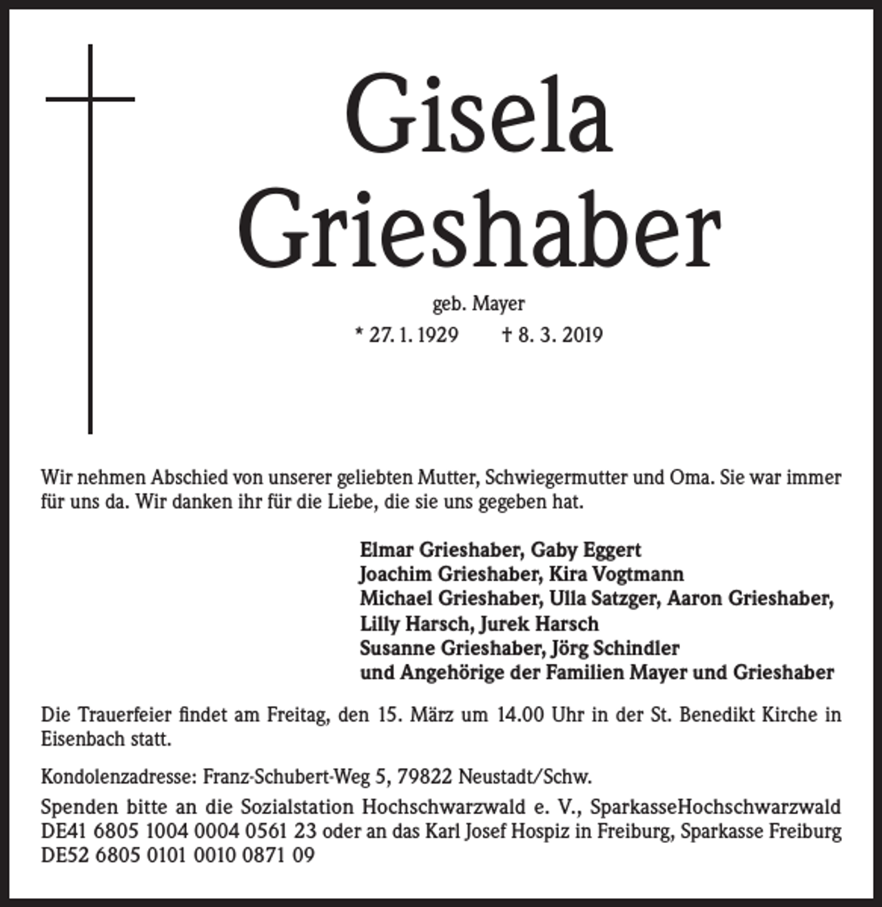 <p>Gisela<br />Grieshaber<br />geb. Mayer<br />* 27. 1. 1929 † 8. 3. 2019</p><p>Wir nehmen Abschied von unserer geliebten Mutter, Schwiegermutter und Oma. Sie war immer<br />für uns da. Wir danken ihr für die Liebe, die sie uns gegeben hat.<br />Elmar Grieshaber, Gaby Eggert<br />Joachim Grieshaber, Kira Vogtmann<br />Michael Grieshaber, Ulla Satzger, Aaron Grieshaber,<br />Lilly Harsch, Jurek Harsch<br />Susanne Grieshaber, Jörg Schindler<br />und Angehörige der Familien Mayer und Grieshaber<br />Die Trauerfeier findet am Freitag, den 15. März um 14.00 Uhr in der St. Benedikt Kirche in<br />Eisenbach statt.<br />Kondolenzadresse: Franz-Schubert-Weg 5, 79822 Neustadt/Schw.<br />Spenden bitte an die Sozialstation Hochschwarzwald e. V., SparkasseHochschwarzwald<br />DE41 6805 1004 0004 0561 23 oder an das Karl Josef Hospiz in Freiburg, Sparkasse Freiburg<br />DE52 6805 0101 001871 09</p>