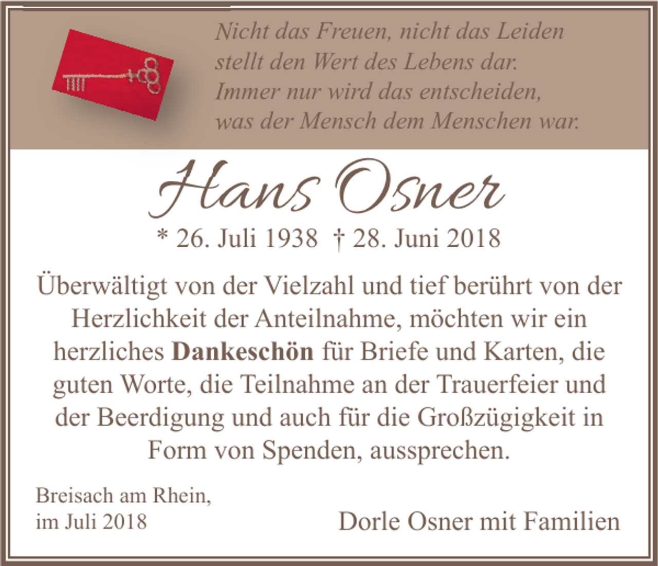 <p>Nicht das Freuen, nicht das Leiden<br />stellt den Wert des Lebens dar.<br />Immer nur wird das entscheiden,<br />was der Mensch dem Menschen war.</p><p>Hans Osner</p><p>* 26. Juli 1938 † 28. Juni 2018<br />Überwältigt von der Vielzahl und tief berührt von der<br />Herzlichkeit der Anteilnahme, möchten wir ein<br />herzliches Dankeschön für Briefe und Karten, die<br />guten Worte, die Teilnahme an der Trauerfeier und<br />der Beerdigung und auch für die Großzügigkeit in<br />Form von Spenden, aussprechen.<br />Breisach am Rhein,<br />im Juli 2018</p><p>Dorle Osner mit Familien</p>