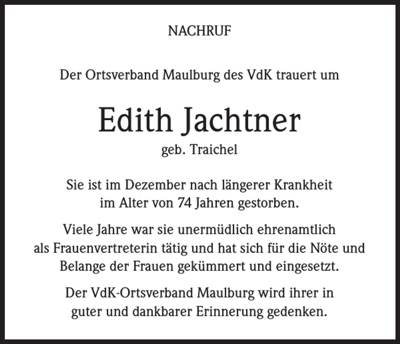 <p>NACHRUF<br />Der Ortsverband Maulburg des VdK trauert um</p><p>Edith Jachtner<br />geb. Traichel</p><p>Sie ist im Dezember nach längerer Krankheit<br />im Alter von 74 Jahren gestorben.<br />Viele Jahre war sie unermüdlich ehrenamtlich<br />als Frauenvertreterin tätig und hat sich für die Nöte und<br />Belange der Frauen gekümmert und eingesetzt.<br />Der VdK-Ortsverband Maulburg wird ihrer in<br />guter und dankbarer Erinnerung gedenken.</p>