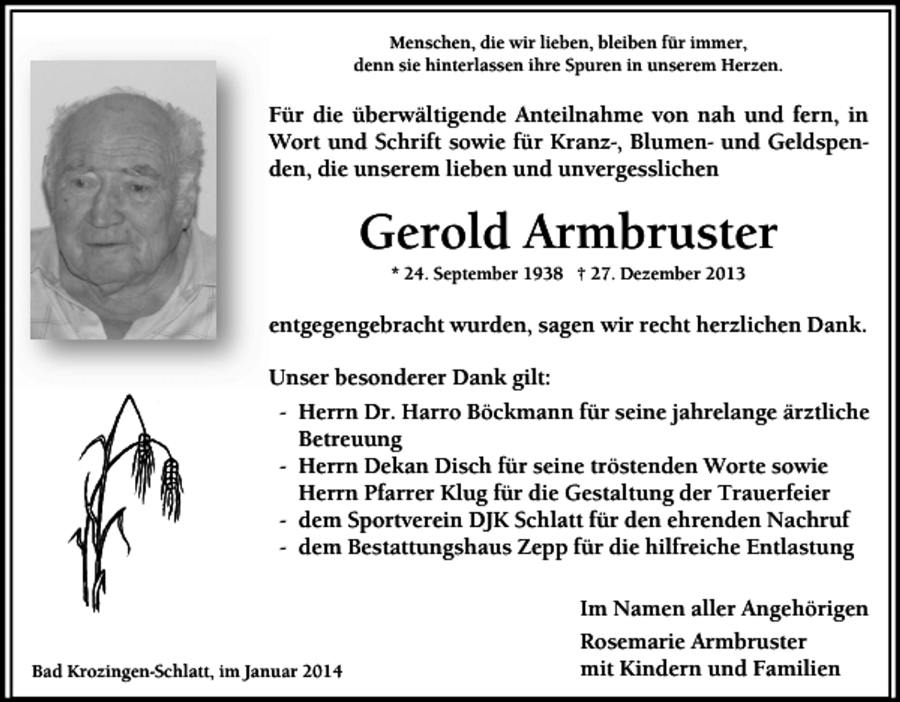 <p>Menschen, die wir lieben, bleiben für immer,<br />denn sie hinterlassen ihre Spuren in unserem Herzen.</p><p>Für die überwältigende Anteilnahme von nah und fern, in<br />Wort und Schrift sowie für Kranz-, Blumen- und Geldspenden, die unserem lieben und unvergesslichen</p><p>Gerold Armbruster<br />* 24. September 1938 † 27. Dezember 2013</p><p>entgegengebracht wurden, sagen wir recht herzlichen Dank.<br />Unser besonderer Dank gilt:<br />- Herrn Dr. Harro Böckmann für seine jahrelange ärztliche<br />Betreuung<br />- Herrn Dekan Disch für seine tröstenden Worte sowie<br />Herrn Pfarrer Klug für die Gestaltung der Trauerfeier<br />- dem Sportverein DJK Schlatt für den ehrenden Nachruf<br />- dem Bestattungshaus Zepp für die hilfreiche Entlastung<br />Im Namen aller Angehörigen<br />Bad Krozingen-Schlatt, im Januar 2014</p><p>Rosemarie Armbruster<br />mit Kindern und Familien</p>