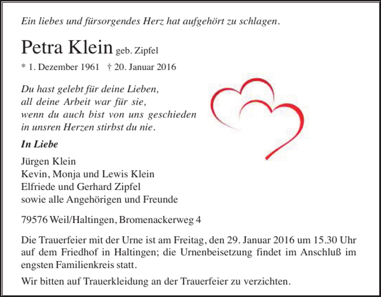 <p>Ein liebes und fürsorgendes Herz hat aufgehört zu schlagen.</p><p>Petra Klein geb. Zipfel<br />* 1. Dezember 1961 † 20. Januar 2016</p><p>Du hast gelebt für deine Lieben,<br />all deine Arbeit war für sie,<br />wenn du auch bist von uns geschieden,<br />in unsren Herzen stirbst du nie.<br />In Liebe<br />Jürgen Klein<br />Kevin, Monja und Lewis Klein<br />Elfriede und Gerhard Zipfel<br />sowie alle Angehörigen und Freunde<br />79576 Weil/Haltingen, Bromenackerweg 4<br />Die Trauerfeier mit der Urne ist am Freitag, den 29. Januar 2016 um 15.30 Uhr<br />auf dem Friedhof in Haltingen; die Urnenbeisetzung findet im Anschluß im<br />engsten Familienkreis statt.<br />Wir bitten auf Trauerkleidung an der Trauerfeier zu verzichten.</p>