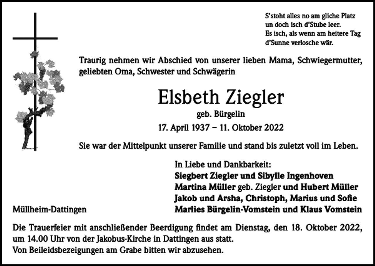 <p>S’stoht alles no am gliche Platz<br />un doch isch d’Stube leer.<br />Es isch, als wenn am heitere Tag<br />d’Sunne verlosche wär.</p><p>Traurig nehmen wir Abschied von unserer lieben Mama, Schwiegermutter,<br />geliebten Oma, Schwester und Schwägerin</p><p>Elsbeth Ziegler<br />geb. Bürgelin<br />17. April 1937 – 11. Oktober 2022</p><p>Sie war der Mittelpunkt unserer Familie und stand bis zuletzt voll im Leben.</p><p>Müllheim-Dattingen</p><p>In Liebe und Dankbarkeit:<br />Siegbert Ziegler und Sibylle Ingenhoven<br />Martina Müller geb. Ziegler und Hubert Müller<br />Jakob und Arsha, Christoph, Marius und Sofie<br />Marlies Bürgelin-Vomstein und Klaus Vomstein</p><p>Die Trauerfeier mit anschließender Beerdigung findet am Dienstag, den 18. Oktober 2022,<br />um 14.00 Uhr von der Jakobus-Kirche in Dattingen aus statt.<br />Von Beileidsbezeigungen am Grabe bitten wir abzusehen.</p>