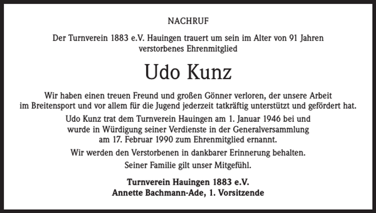 <p>NACHRUF<br />Der Turnverein 1883 e.V. Hauingen trauert um sein im Alter von 91 Jahren<br />verstorbenes Ehrenmitglied</p><p>Udo Kunz<br />Wir haben einen treuen Freund und großen Gönner verloren, der unsere Arbeit<br />im Breitensport und vor allem für die Jugend jederzeit tatkräftig unterstützt und gefördert hat.<br />Udo Kunz trat dem Turnverein Hauingen am 1. Januar 1946 bei und<br />wurde in Würdigung seiner Verdienste in der Generalversammlung<br />am 17. Februar 1990 zum Ehrenmitglied ernannt.<br />Wir werden den Verstorbenen in dankbarer Erinnerung behalten.<br />Seiner Familie gilt unser Mitgefühl.<br />Turnverein Hauingen 1883 e.V.<br />Annette Bachmann-Ade, 1. Vorsitzende</p>