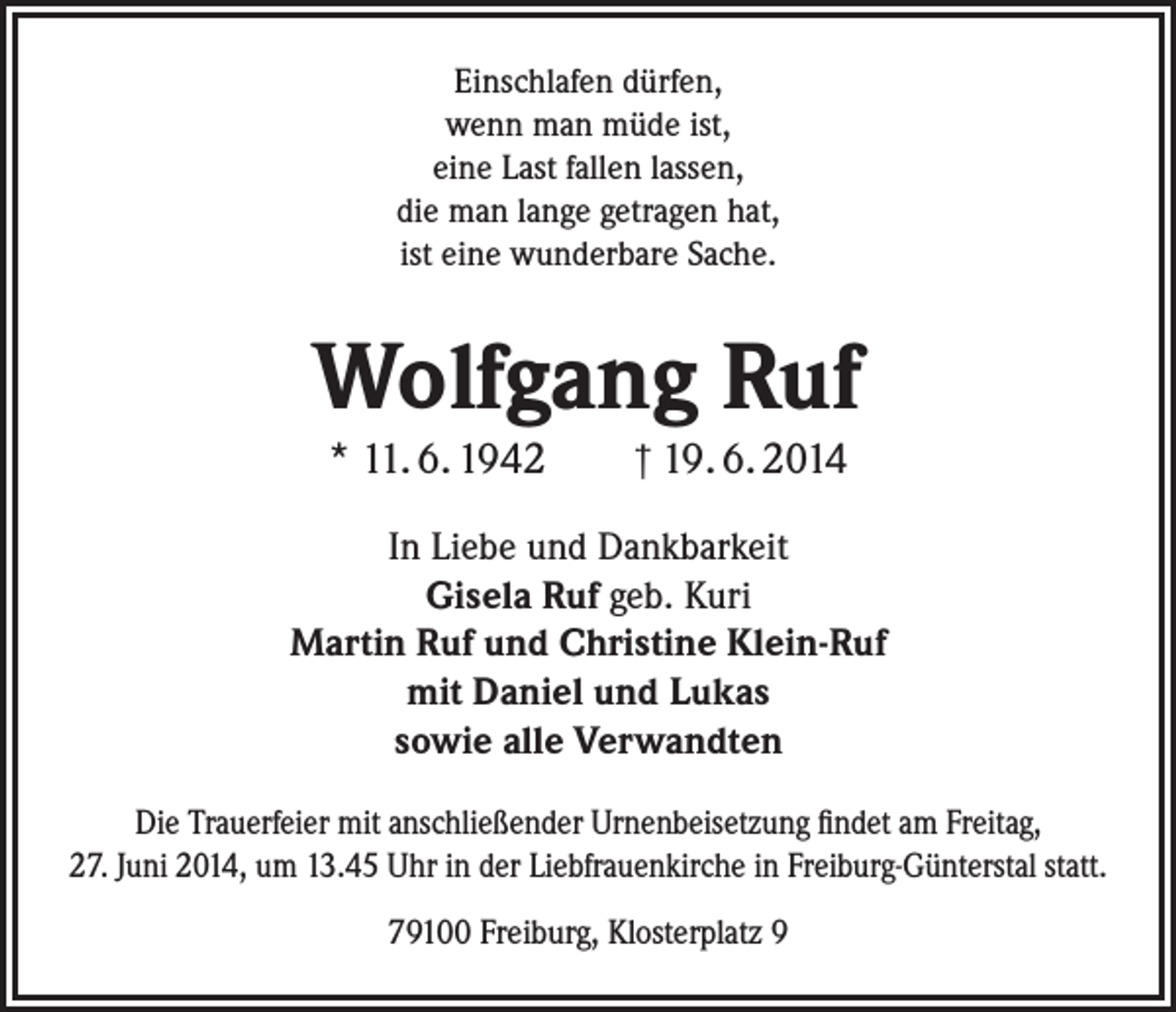 <p>Einschlafen dürfen,<br />wenn man müde ist,<br />eine Last fallen lassen,<br />die man lange getragen hat,<br />ist eine wunderbare Sache.</p><p>Wolfgang Ruf<br />* 11. 6. 1942 † 19. 6. 2014</p><p>In Liebe und Dankbarkeit<br />Gisela Ruf geb. Kuri<br />Martin Ruf und Christine Klein-Ruf<br />mit Daniel und Lukas<br />sowie alle Verwandten<br />Die Trauerfeier mit anschließender Urnenbeisetzung findet am Freitag,<br />27. Juni 2014, um 13.45 Uhr in der Liebfrauenkirche in Freiburg-Günterstal statt.<br />79100 Freiburg, Klosterplatz 9</p>