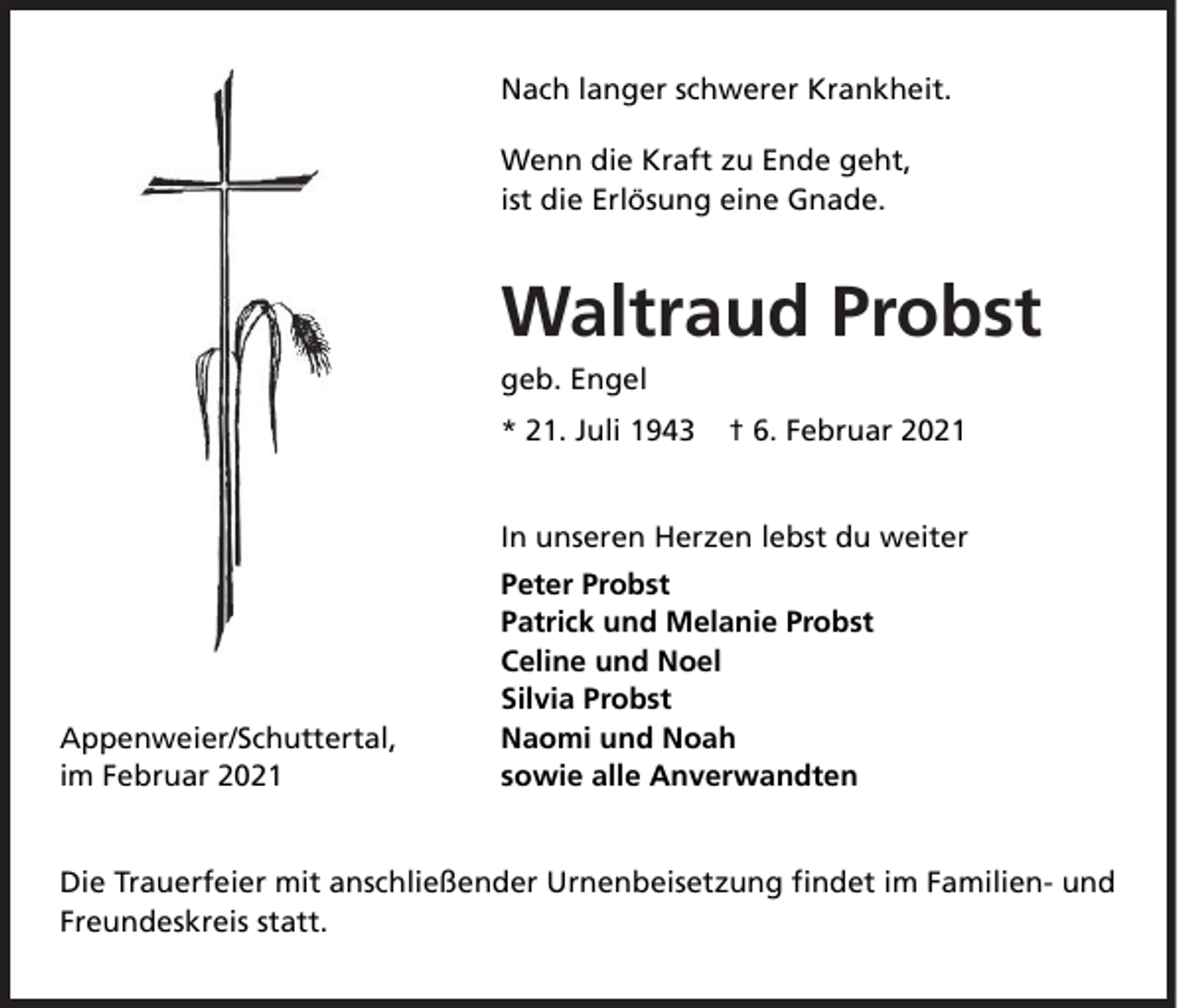 <p>Nach langer schwerer Krankheit.<br />Wenn die Kraft zu Ende geht,<br />ist die Erlösung eine Gnade.</p><p>Waltraud Probst<br />geb. Engel</p><p>* 21. Juli 1943</p><p>† 6. Februar 2021</p><p>In unseren Herzen lebst du weiter</p><p>Appenweier/Schuttertal,<br />im Februar 2021</p><p>Peter Probst<br />Patrick und Melanie Probst<br />Celine und Noel<br />Silvia Probst<br />Naomi und Noah<br />sowie alle Anverwandten</p><p>Die Trauerfeier mit anschließender Urnenbeisetzung ﬁndet im Familien- und<br />Freundeskreis statt.</p>