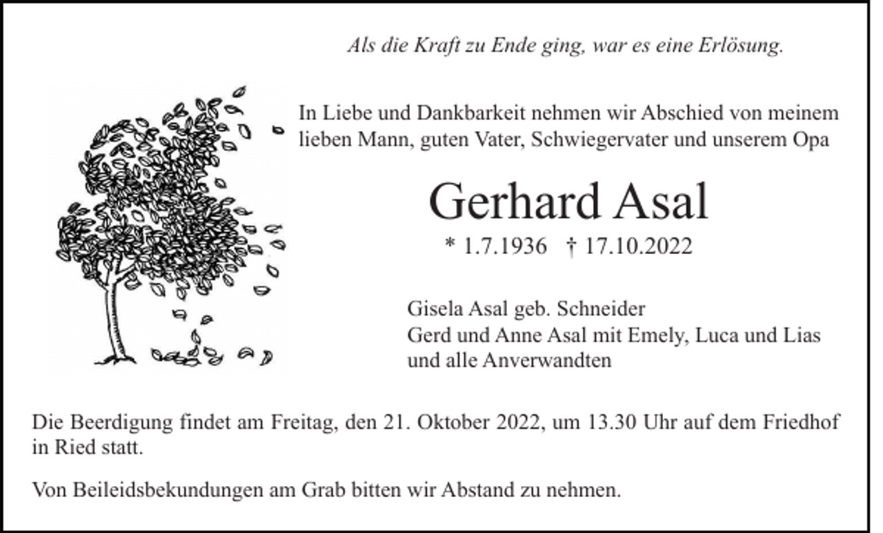 <p>Als die Kraft zu Ende ging, war es eine Erlösung.<br />In Liebe und Dankbarkeit nehmen wir Abschied von meinem<br />lieben Mann, guten Vater, Schwiegervater und unserem Opa</p><p>Gerhard Asal<br />* 1.7.1936 † 17.10.2022<br />Gisela Asal geb. Schneider<br />Gerd und Anne Asal mit Emely, Luca und Lias<br />und alle Anverwandten<br />Die Beerdigung findet am Freitag, den 21. Oktober 2022, um 13.30 Uhr auf dem Friedhof<br />in Ried statt.<br />Von Beileidsbekundungen am Grab bitten wir Abstand zu nehmen.</p>