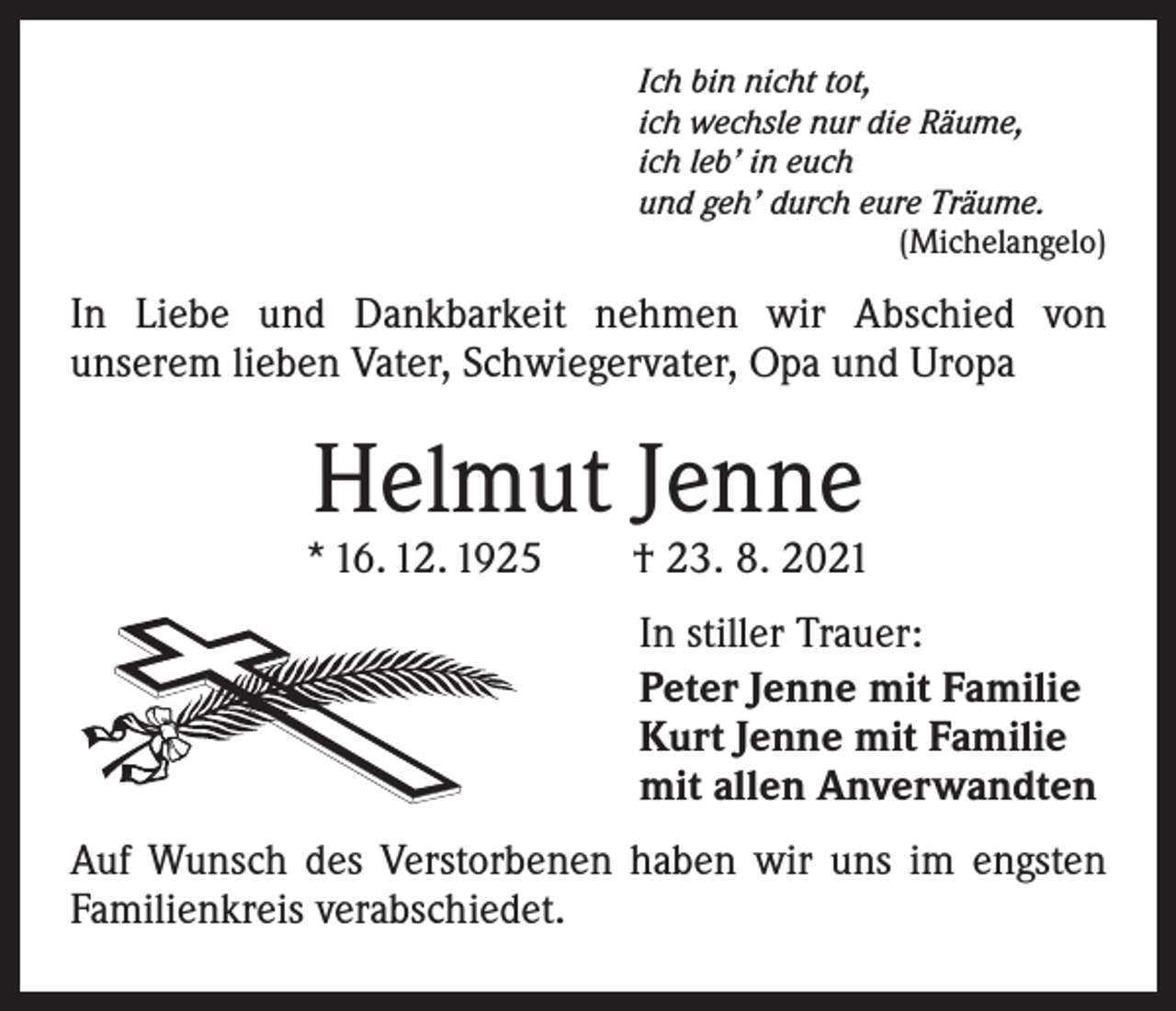 <p>Ich bin nicht tot,<br />ich wechsle nur die Räume,<br />ich leb’ in euch<br />und geh’ durch eure Träume.</p><p>(Michelangelo)</p><p>In Liebe und Dankbarkeit nehmen wir Abschied von<br />­unserem lieben Vater, Schwiegervater, Opa und Uropa</p><p>Helmut Jenne</p><p>* 16. 12. 1925 † 23. 8. 2021<br />In stiller Trauer:<br />Peter Jenne mit Familie<br />Kurt Jenne mit Familie<br />mit allen Anverwandten<br />Auf Wunsch des Verstorbenen haben wir uns im engsten<br />Familienkreis verabschiedet.</p>