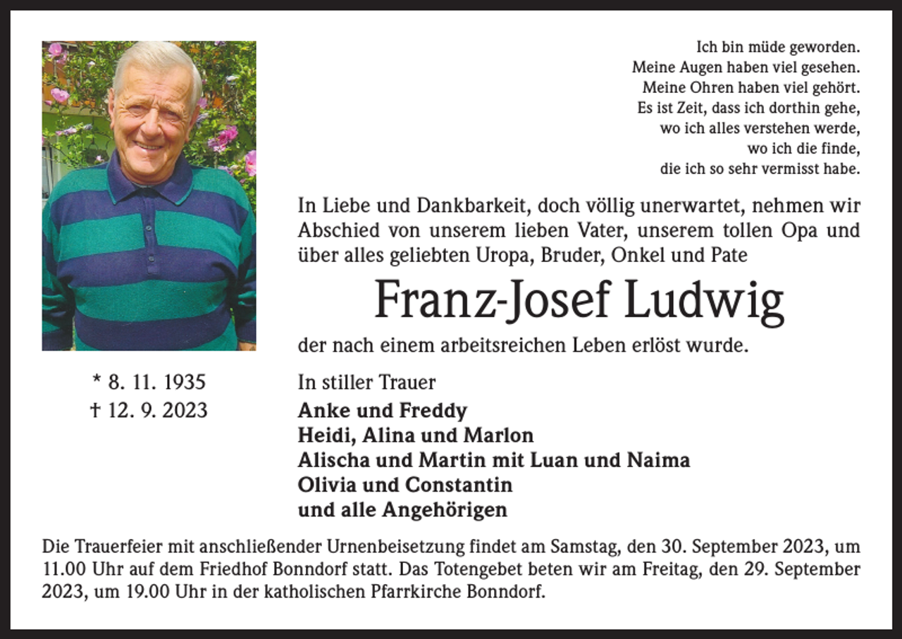 <p>Ich bin müde geworden.<br />Meine Augen haben viel gesehen.<br />Meine Ohren haben viel gehört.<br />Es ist Zeit, dass ich dorthin gehe,<br />wo ich alles verstehen werde,<br />wo ich die finde,<br />die ich so sehr vermisst habe.</p><p>In Liebe und Dankbarkeit, doch völlig unerwartet, nehmen wir<br />Abschied von unserem lieben Vater, unserem tollen Opa und<br />über alles geliebten Uropa, Bruder, Onkel und Pate</p><p>Franz-Josef Ludwig</p><p>der nach einem arbeitsreichen Leben erlöst wurde.<br />* 8. 11. 1935<br />† 12. 9. 2023</p><p>In stiller Trauer<br />Anke und Freddy<br />Heidi, Alina und Marlon<br />Alischa und Martin mit Luan und Naima<br />Olivia und Constantin<br />und alle Angehörigen</p><p>Die Trauerfeier mit anschließender Urnenbeisetzung findet am Samstag, den 30. September 2023, um<br />11.00 Uhr auf dem Friedhof Bonndorf statt. Das Totengebet beten wir am Freitag, den 29. September<br />2023, um 19.00 Uhr in der katholischen Pfarrkirche Bonndorf.</p>