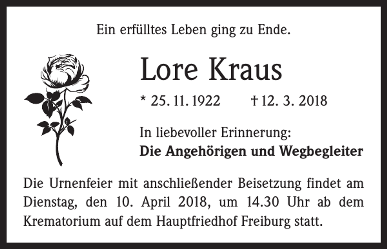 <p>Ein erfülltes Leben ging zu Ende.</p><p>Lore Kraus<br />* 25. 11. 1922 † 12. 3. 2018<br />In liebevoller Erinnerung:<br />Die Angehörigen und Wegbegleiter<br />Die Urnenfeier mit anschließender Beisetzung findet am<br />Dienstag, den 10. April 2018, um 14.30 Uhr ab dem<br />­Krematorium auf dem Hauptfriedhof Freiburg statt.</p>