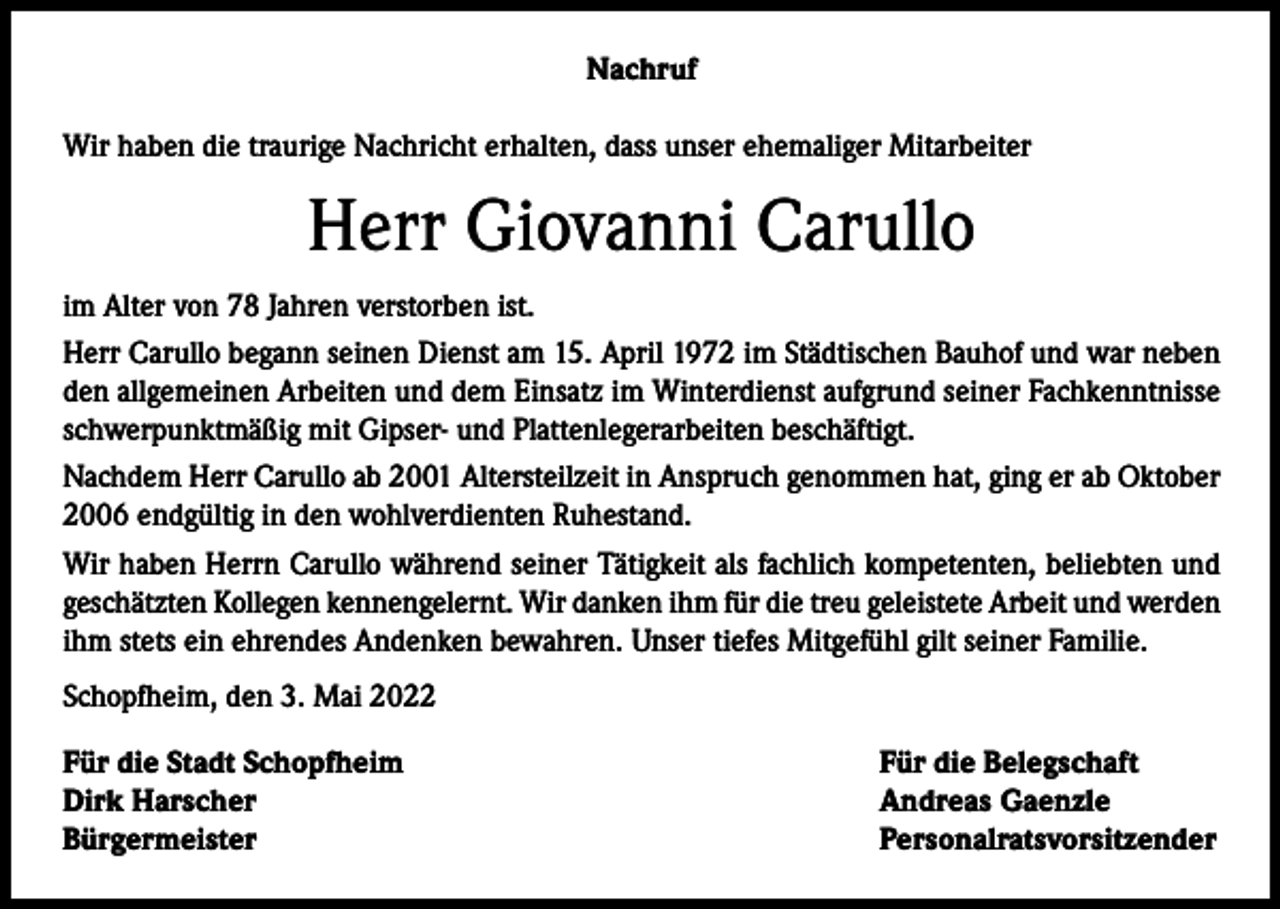 <p>Nachruf<br />Wir haben die traurige Nachricht erhalten, dass unser ehemaliger Mitarbeiter</p><p>Herr Giovanni Carullo<br />im Alter von 78 Jahren verstorben ist.<br />Herr Carullo begann seinen Dienst am 15. April 1972 im Städtischen Bauhof und war neben<br />den allgemeinen Arbeiten und dem Einsatz im Winterdienst aufgrund seiner Fachkenntnisse<br />schwerpunktmäßig mit Gipser- und Plattenlegerarbeiten beschäftigt.<br />Nachdem Herr Carullo ab 2001 Altersteilzeit in Anspruch genommen hat, ging er ab Oktober<br />2006 endgültig in den wohlverdienten Ruhestand.<br />Wir haben Herrn Carullo während seiner Tätigkeit als fachlich kompetenten, beliebten und<br />geschätzten Kollegen kennengelernt. Wir danken ihm für die treu geleistete Arbeit und werden<br />ihm stets ein ehrendes Andenken bewahren. Unser tiefes Mitgefühl gilt seiner Familie.<br />Schopfheim, den 3. Mai 2022<br />Für die Stadt Schopfheim<br />Dirk Harscher<br />Bürgermeister</p><p>Für die Belegschaft<br />Andreas Gaenzle<br />Personalratsvorsitzender</p>