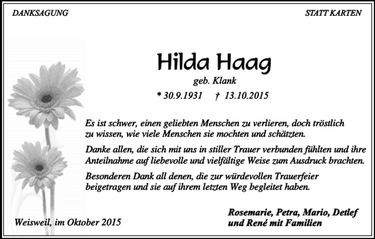 <p>DANKSAGUNG</p><p>STATT KARTEN</p><p>Hilda Haag<br />geb. Klank</p><p>* 30.9.1931</p><p>† 13.10.2015</p><p>Es ist schwer, einen geliebten Menschen zu verlieren, doch tröstlich<br />zu wissen, wie viele Menschen sie mochten und schätzten.<br />Danke allen, die sich mit uns in stiller Trauer verbunden fühlten und ihre<br />Anteilnahme auf liebevolle und vielfältige Weise zum Ausdruck brachten.<br />Besonderen Dank all denen, die zur würdevollen Trauerfeier<br />beigetragen und sie auf ihrem letzten Weg begleitet haben.<br />Weisweil, im Oktober 2015</p><p>Rosemarie, Petra, Mario, Detlef<br />und René mit Familien</p>