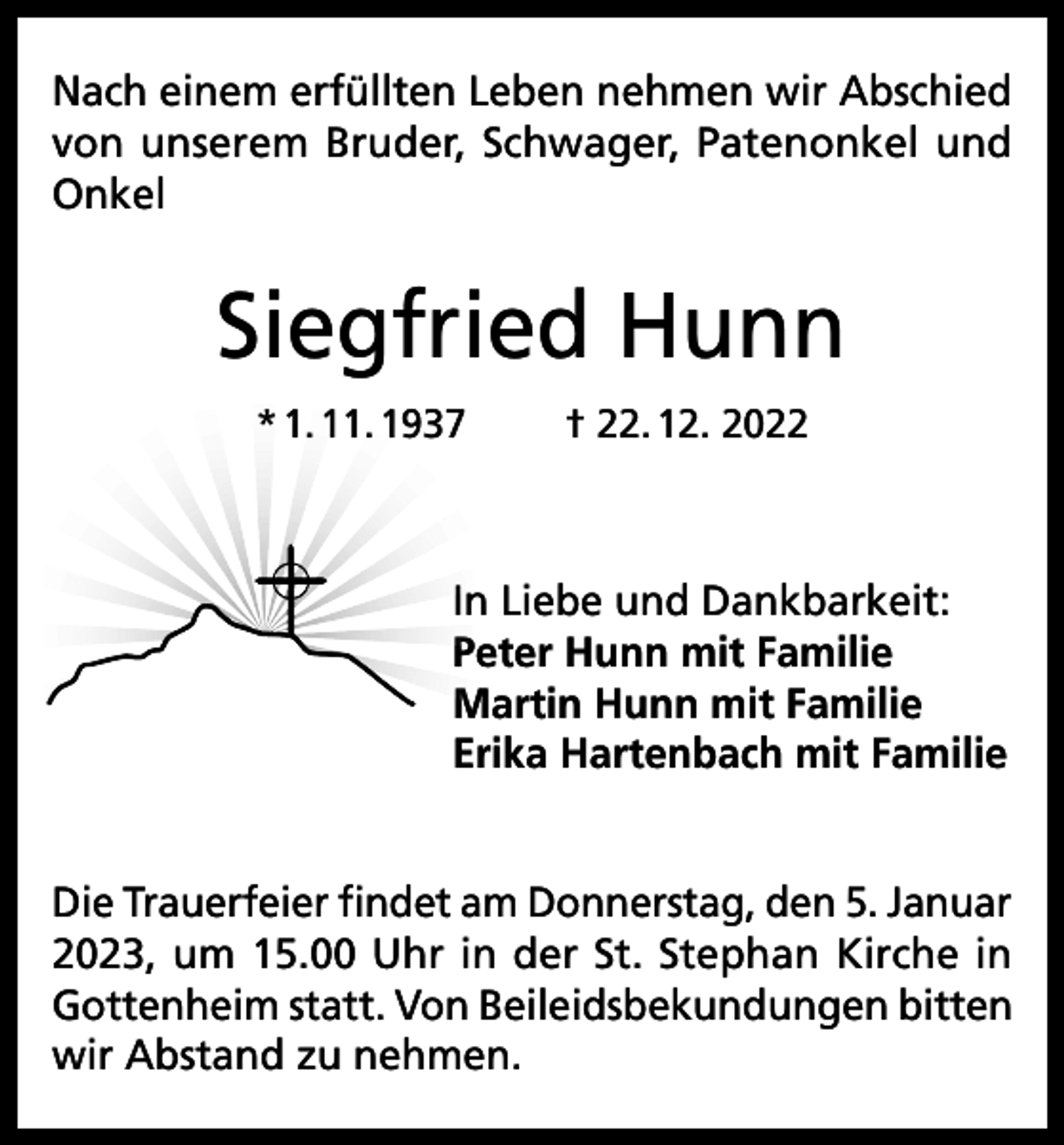 <p>Nach einem erfüllten Leben nehmen wir Abschied<br />von unserem Bruder, Schwager, Patenonkel und<br />Onkel</p><p>Siegfried Hunn<br />* 1. 11. 1937</p><p>† 22. 12. 2022</p><p>In Liebe und Dankbarkeit:<br />Peter Hunn mit Familie<br />Martin Hunn mit Familie<br />Erika Hartenbach mit Familie<br />Die Trauerfeier findet am Donnerstag, den 5. Januar<br />2023, um 15.00 Uhr in der St. Stephan Kirche in<br />Gottenheim statt. Von Beileidsbekundungen bitten<br />wir Abstand zu nehmen.</p>