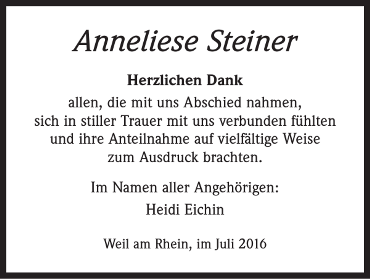 <p>Anneliese Steiner<br />Herzlichen Dank<br />allen, die mit uns Abschied nahmen,<br />sich in stiller Trauer mit uns verbunden fühlten<br />und ihre Anteilnahme auf vielfältige Weise<br />zum Ausdruck brachten.<br />Im Namen aller Angehörigen:<br />Heidi Eichin<br />Weil am Rhein, im Juli 2016</p>