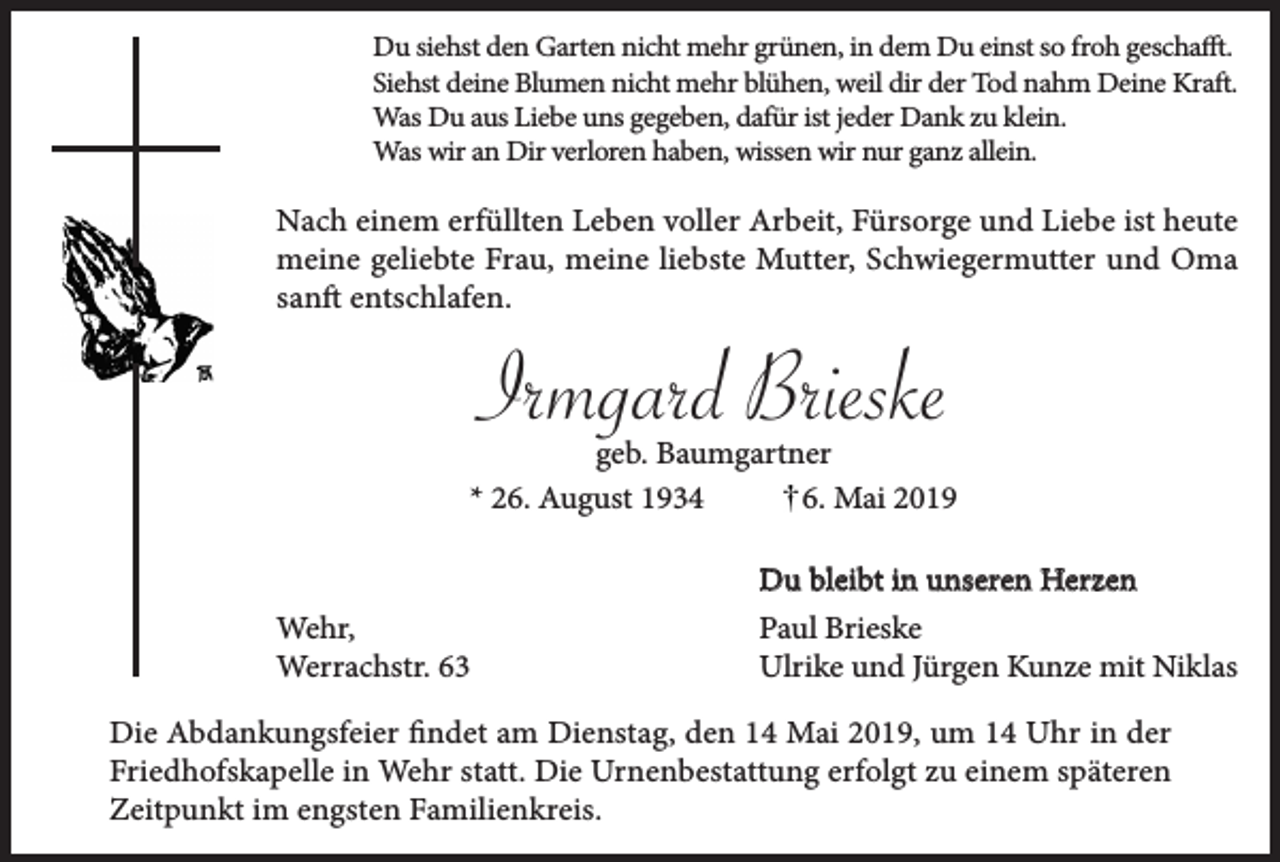 <p>Du siehst den Garten nicht mehr grünen, in dem Du einst so froh geschafft.<br />Siehst deine Blumen nicht mehr blühen, weil dir der Tod nahm Deine Kraft.<br />Was Du aus Liebe uns gegeben, dafür ist jeder Dank zu klein.<br />Was wir an Dir verloren haben, wissen wir nur ganz allein.</p><p>Nach einem erfüllten Leben voller Arbeit, Fürsorge und Liebe ist heute<br />meine geliebte Frau, meine liebste Mutter, Schwiegermutter und Oma<br />sanft entschlafen.</p><p>Irmgard Brieske</p><p>geb. Baumgartner<br />* 26. August 1934<br />6. Mai 2019</p><p>Wehr,<br />Werrachstr. 63</p><p>Du bleibt in unseren Herzen<br />Paul Brieske<br />Ulrike und Jürgen Kunze mit Niklas</p><p>Die Abdankungsfeier findet am Dienstag, den 14 Mai 2019, um 14 Uhr in der<br />Friedhofskapelle in Wehr statt. Die Urnenbestattung erfolgt zu einem späteren<br />Zeitpunkt im engsten Familienkreis.</p>