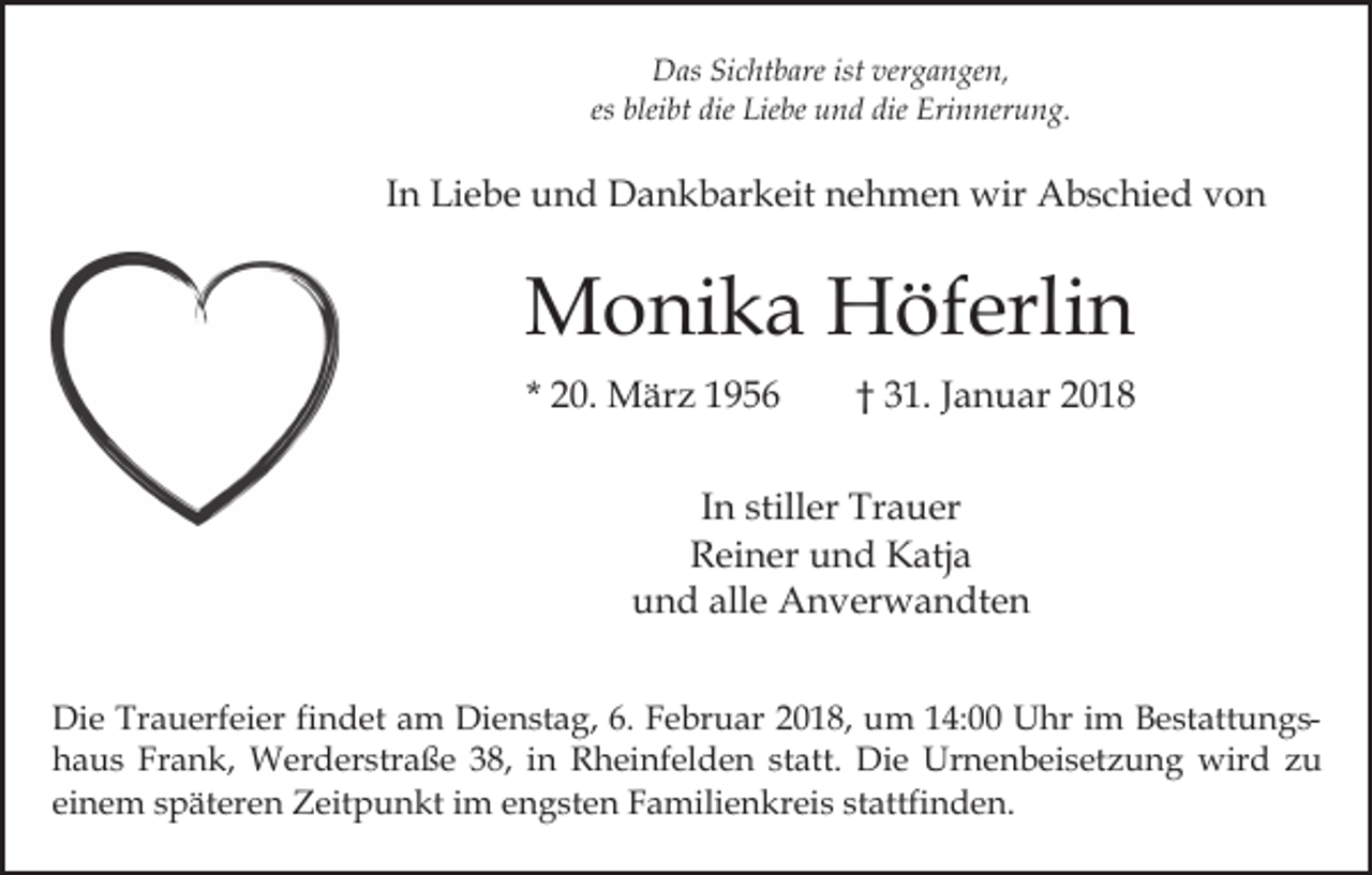 <p>istver<br />vergangen,<br />DDas<br />as SiSichtbare<br />c ht b are ist<br />g a n g e n,<br />blei bt die<br />die Liebe<br />Lie be und<br />u n d die<br />die Erinnerung.<br />Eri n ner u n g.<br />es bleibt</p><p>IInn Liebe<br />Li e b e und<br />u n d Dankbarkeit<br />D a n k b ar keit nehmen<br />n e h m e n wir<br />wir Abschied<br />A b s c hi e d von<br />von</p><p>MMonika<br />o ni k a HHöferlin<br />öf erli n<br />* 20.<br />2 0. März<br />M är z</p><p>† 31.<br />3 1 . Januar<br />J a n u ar</p><p>IInn stiller<br />still er Trauer<br />Tr a u er<br />RReiner<br />ei n er uund<br />n d Katja<br />K atj a<br />alle<br />uund<br />n d all<br />e Anverwandten<br />A n v er w a n dt e n<br />Die<br />Di<br />e Tr<br />Trauerfeier<br />a u erf ei er fifindet<br />n d et aam<br />m Dienstag,<br />Di e n st a g, 6.<br />6. Februar<br />F e br u a r 2018,<br />2 0 1 8, um<br />u m 14:00<br />1 4: Uhr<br />U hr iimm BestattungsB e st att u n g shhaus<br />a u s Fr<br />a n k, Werderstraße<br />W er d er str a ß e 338,<br />8, iin<br />n Rheinfelden<br />R h ei nf el d e n statt.<br />st att. Die<br />Di e Urnenbeisetzung<br />Ur n e n b ei s etz u n g wird<br />wir d zzu<br />u<br />Frank,<br />einem<br />ei<br />n e m sspäteren<br />p ät er e n Zeitpunkt<br />Z eit p u n kt iim<br />m eengsten<br />n g st e n FFamilienkreis<br />a mili e n kr ei s ststattfinden.<br />attfi n d e n.</p>
