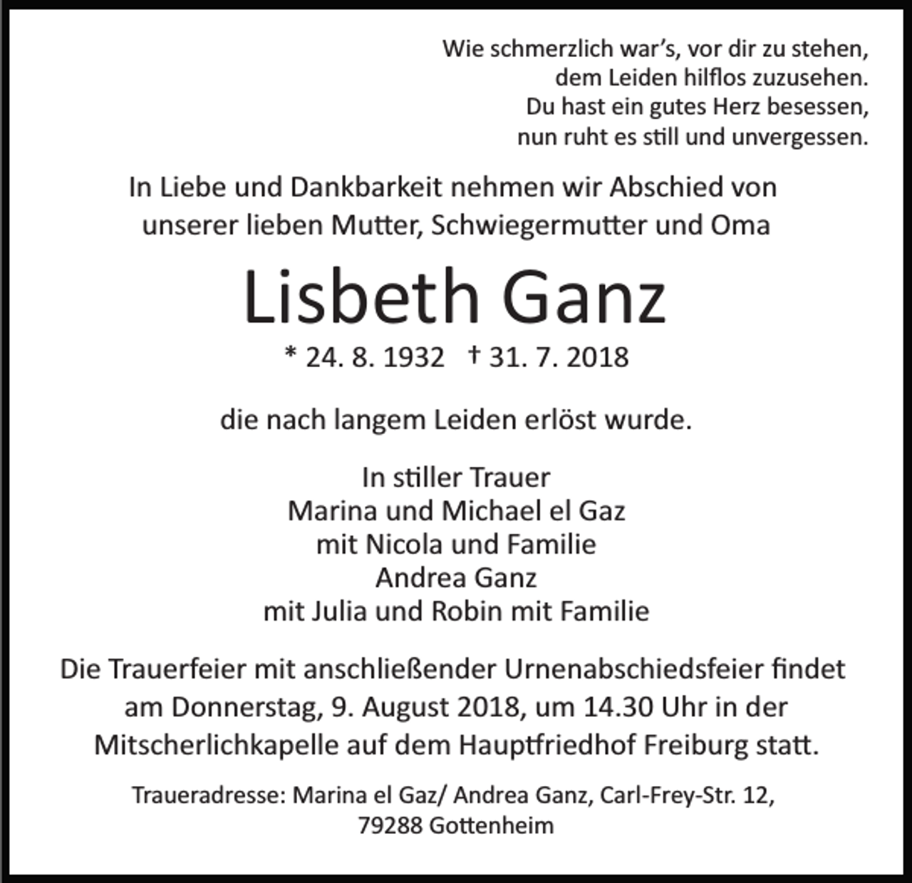 <p>Wie schmerzlich war’s, vor dir zu stehen,<br />dem Leiden hilﬂos zuzusehen.<br />Du hast ein gutes Herz besessen,<br />nun ruht es s�ll und unvergessen.</p><p>In Liebe und Dankbarkeit nehmen wir Abschied von<br />unserer lieben Mu�er, Schwiegermu�er und Oma</p><p>Lisbeth Ganz<br />* 24. 8. 1932 † 31. 7. 2018<br />die nach langem Leiden erlöst wurde.<br />In s�ller Trauer<br />Marina und Michael el Gaz<br />mit Nicola und Familie<br />Andrea Ganz<br />mit Julia und Robin mit Familie<br />Die Trauerfeier mit anschließender Urnenabschiedsfeier ﬁndet<br />am Donnerstag, 9. August 2018, um 14.30 Uhr in der<br />Mitscherlichkapelle auf dem Haup�riedhof Freiburg sta�.<br />Traueradresse: Marina el Gaz/ Andrea Ganz, Carl­Frey­Str. 12,<br />79288 Go�enheim</p>