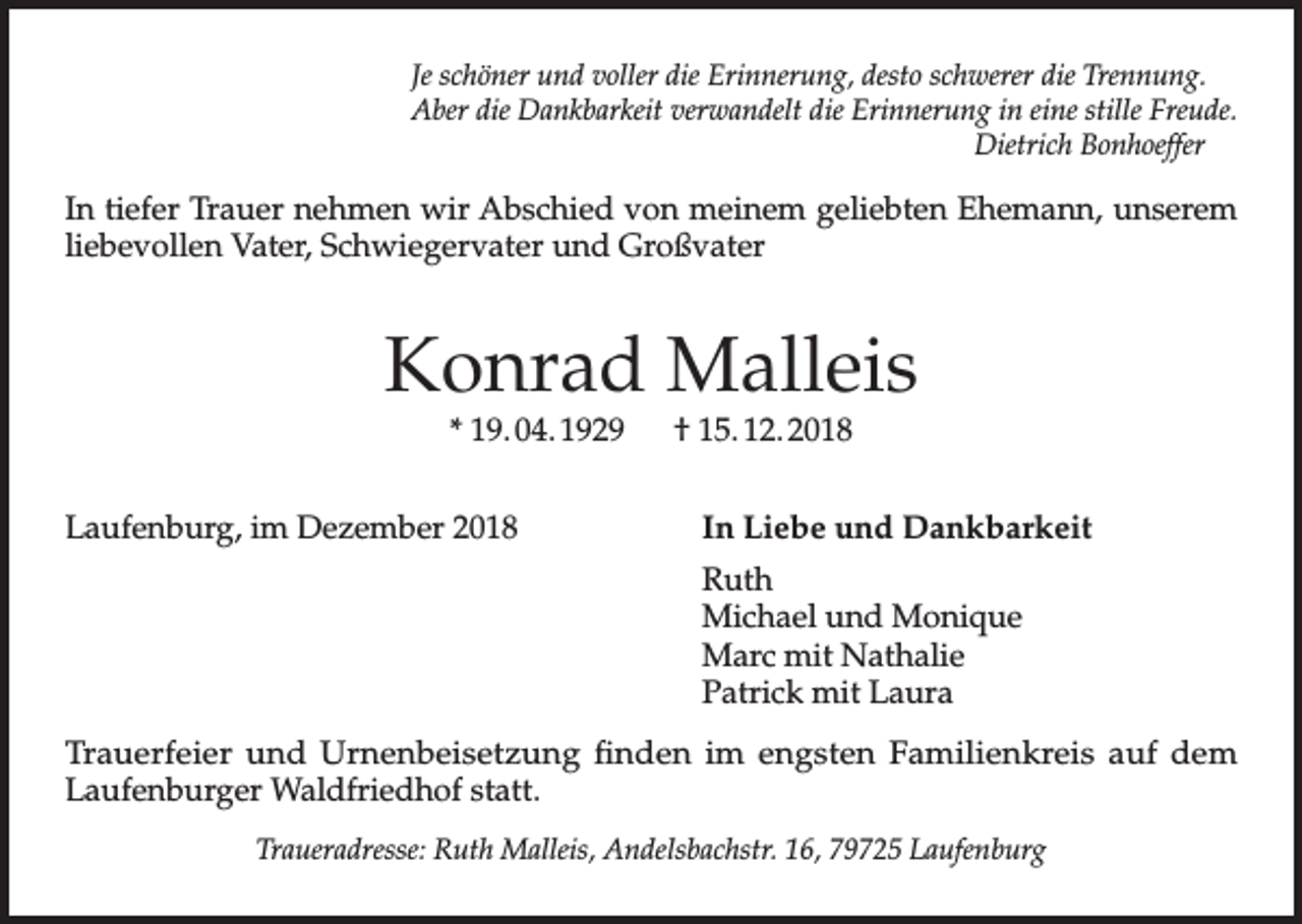 <p>Je schöner und voller die Erinnerung, desto schwerer die Trennung.<br />Aber die Dankbarkeit verwandelt die Erinnerung in eine stille Freude.<br />Dietrich Bonhoeffer</p><p>In tiefer Trauer nehmen wir Abschied von meinem geliebten Ehemann, unserem<br />liebevollen Vater, Schwiegervater und Großvater</p><p>Konrad Malleis<br />* 19. 04. 1929 † 15. 12. 2018</p><p>Laufenburg, im Dezember 2018</p><p>In Liebe und Dankbarkeit</p><p>Ruth</p><p>Michael und Monique</p><p>Marc mit Nathalie</p><p>Patrick mit Laura<br />Trauerfeier und Urnenbeisetzung finden im engsten Familienkreis auf dem<br />Laufenburger Waldfriedhof statt.<br />Traueradresse: Ruth Malleis, Andelsbachstr. 16, 79725 Laufenburg</p>